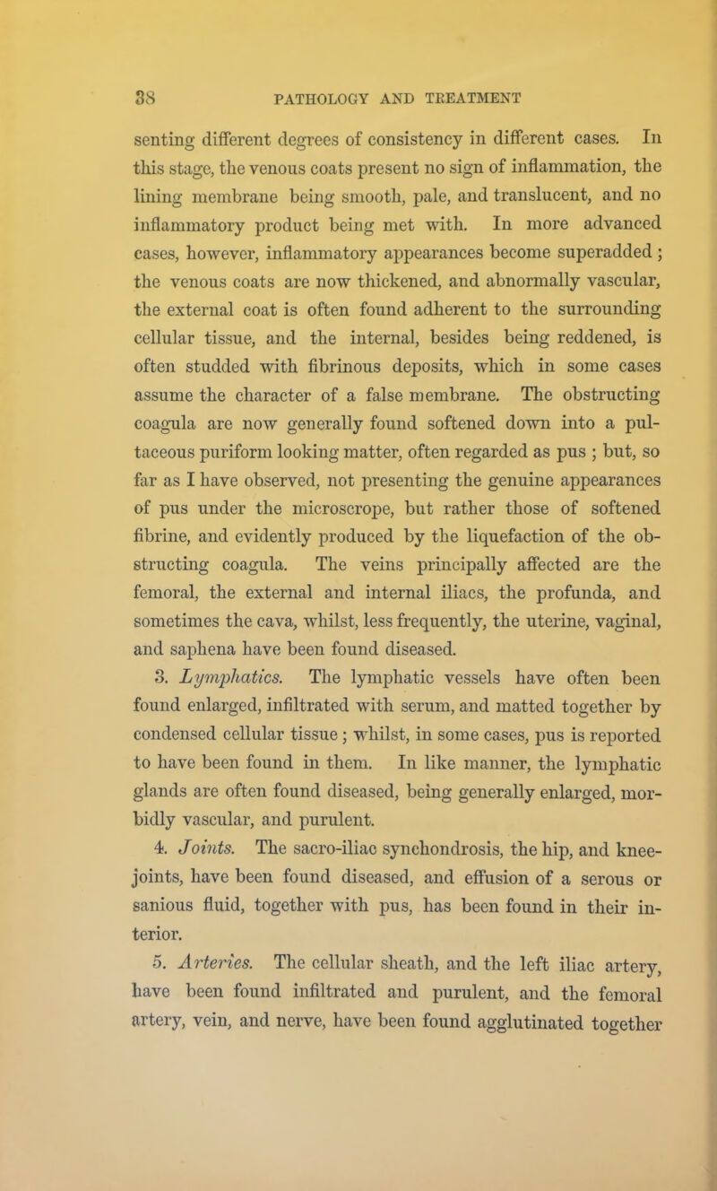 senting different degrees of consistency in different cases. In this stage, the venous coats present no sign of inflammation, the lining membrane being smooth, pale, and translucent, and no inflammatory product being met with. In more advanced cases, however, inflammatory appearances become superadded ; the venous coats are now tliickened, and abnormally vascular, the external coat is often found adherent to the surrounding cellular tissue, and the internal, besides being reddened, is often studded with fibrinous deposits, which in some cases assume the character of a false membrane. The obstructing coagula are now generally found softened down into a pul- taceous puriform looking matter, often regarded as pus ; but, so far as I have observed, not presenting the genuine appearances of pus under the microscrope, but rather those of softened fibrine, and evidently produced by the liquefaction of the ob- structing coagula. The veins principally affected are the femoral, the external and internal iliacs, the profunda, and sometimes the cava, whilst, less frequently, the uterine, vaginal, and saphena have been found diseased. 3. Lymphatics. The lymphatic vessels have often been found enlarged, infiltrated with serum, and matted together by condensed cellular tissue; whilst, in some cases, pus is reported to have been found in them. In like manner, the lymphatic glands are often found diseased, being generally enlarged, mor- bidly vascular, and purulent. 4). Joints. The sacro-iliac synchondrosis, the hip, and knee- joints, have been found diseased, and effusion of a serous or sanious fluid, together with pus, has been found in their in- terior. 5. Arteries. The cellular sheath, and the left iliac artery, have been found infiltrated and purulent, and the femoral artery, vein, and nerve, have been found agglutinated together