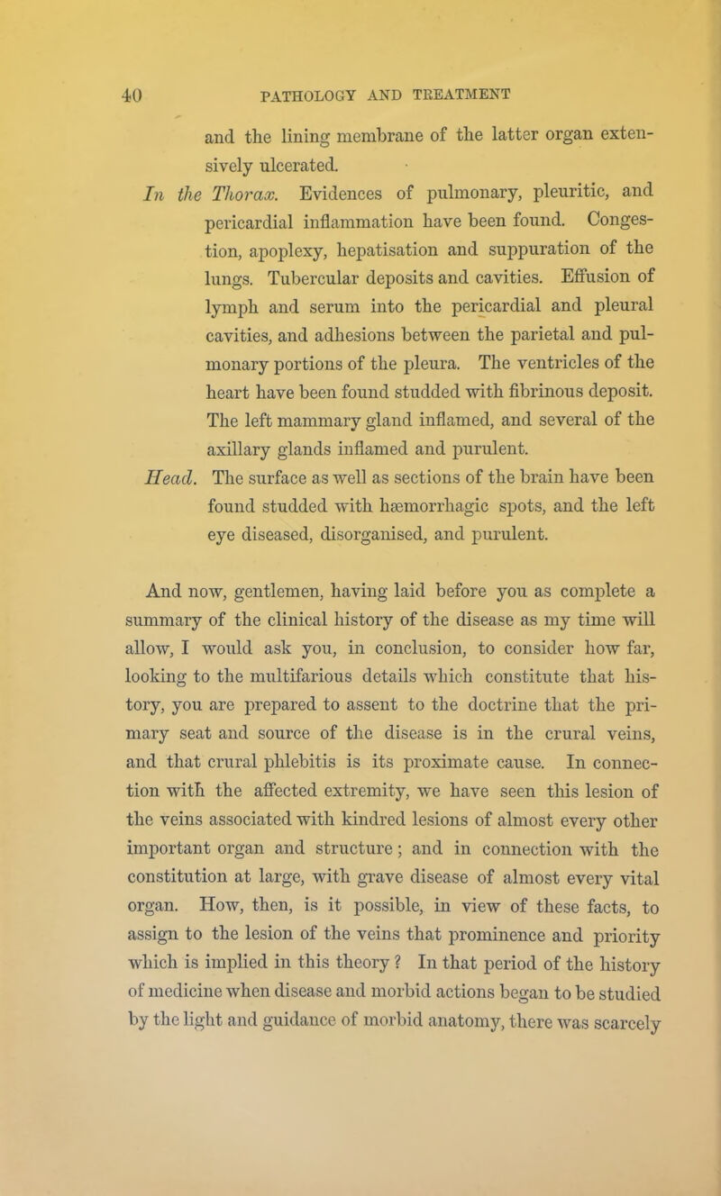 and the lining membrane of the latter organ exten- sively ulcerated. In the Thorax. Evidences of pulmonary, pleuritic, and pericardial inflammation have been found. Conges- tion, apoplexy, hepatisation and suppuration of the lungs. Tubercular deposits and cavities. Effusion of lymph and serum into the permardial and pleural cavities, and adhesions between the parietal and pul- monary portions of the pleura. The ventricles of the heart have been found studded with fibrinous deposit. The left mammary gland inflamed, and several of the axillary glands inflamed and purulent. Head. The surface as well as sections of the brain have been found studded with haemorrhagic spots, and the left eye diseased, disorganised, and purulent. And now, gentlemen, having laid before you as complete a summary of the clinical history of the disease as my time will allow, I would ask you, in conclusion, to consider how far, looking to the multifarious details which constitute that his- tory, you are prepared to assent to the doctrine that the pri- mary seat and source of the disease is in the crural veins, and that crural phlebitis is its proximate cause. In connec- tion with the affected extremity, we have seen this lesion of the veins associated with kindred lesions of almost every other important organ and structure; and in connection with the constitution at large, with grave disease of almost every vital organ. How, then, is it possible, in view of these facts, to assign to the lesion of the veins that prominence and priority which is implied in this theory ? In that period of the history of medicine when disease and morbid actions began to be studied by the light and guidance of morbid anatomy, there was scarcely