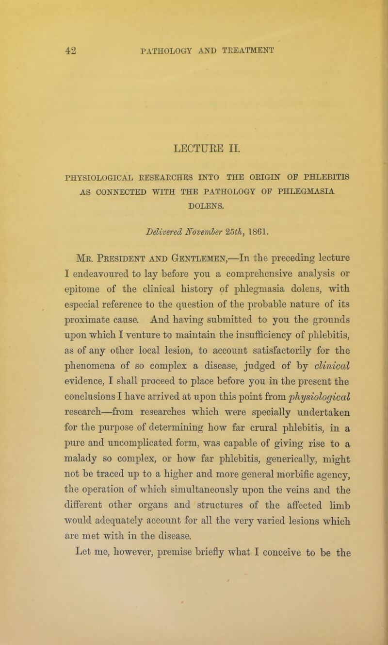 LECTURE II. PHYSIOLOGICAL EESEAECHES INTO THE ORIGIN OF PHLEBITIS AS CONNECTED WITH THE PATHOLOGY OF PHLEGMASIA DOLENS. Delivered November 25th, 1861. Mr. President and Gentlemen,—In the preceding lecture I endeavoured to lay before you a comprehensive analysis or ej)itome of the clinical history of phlegmasia dolens, with especial reference to the question of the probable nature of its proximate cause. And having submitted to you the grounds upon which I venture to maintain the insufficiency of phlebitis, as of any other local lesion, to account satisfactorily for the phenomena of so complex a disease, judged of by clinical evidence, I shall proceed to place before you in the present the conclusions I have arrived at upon this point from 'physiological research—from researches which were specially undertaken for the purpose of determining how far crural phlebitis, in a pure and uncomplicated form, was capable of giving rise to a malady so complex, or how far phlebitis, generically, might not be traced up to a higher and more general morbific agency, the operation of which simultaneously upon the veins and the different other organs and structures of the affected limb would adequately account for all the very varied lesions which are met with in the disease. Let me, however, premise brieffy what I conceive to be the