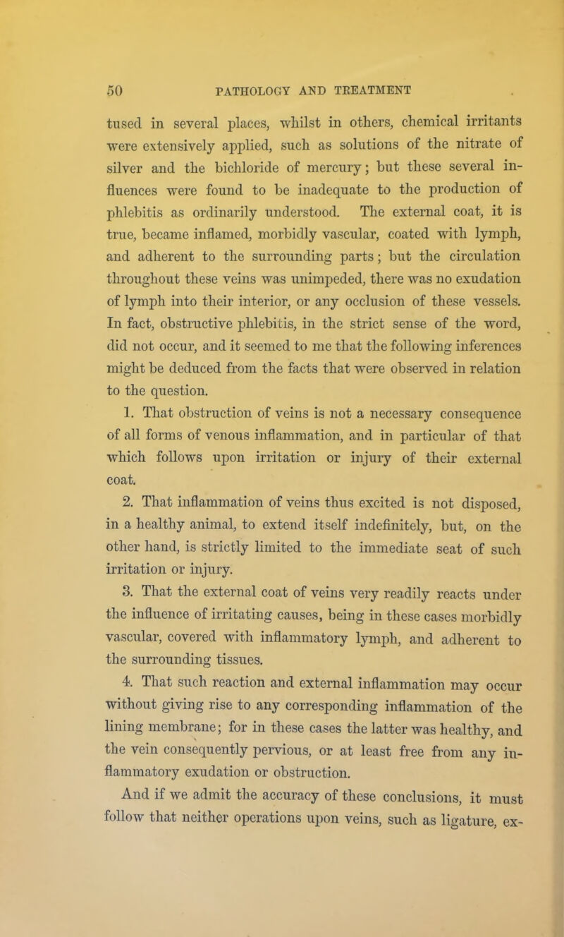 tused in several places, whilst in others, chemical irritants were extensively applied, such as solutions of the nitrate of silver and the bichloride of mercury; but these several in- fluences were found to be inadequate to the production of phlebitis as ordinarily understood. The external coat, it is true, became inflamed, morbidly vascular, coated with lymph, and adherent to the surrounding parts; but the circulation throughout these veins was unimpeded, there was no exudation of lymph into their interior, or any occlusion of these vessels. In fact, obstructive phlebitis, in the strict sense of the word, did not occur, and it seemed to me that the following inferences might be deduced from the facts that were observed in relation to the question. 1. That obstruction of veins is not a necessary consequence of all forms of venous inflammation, and in particular of that which follows upon irritation or injury of their external coat, 2. That inflammation of veins thus excited is not disposed, in a healthy animal, to extend itself indefinitely, but, on the other hand, is strictly limited to the immediate seat of such irritation or injury. 3. That the external coat of veins very readily reacts under the influence of irritating causes, being in these cases morbidly vascular, covered with inflammatory lymph, and adherent to the surrounding tissues. 4. That such reaction and external inflammation may occur without giving rise to any corresponding inflammation of the lining membrane; for in these cases the latter was healthy, and the vein consequently pervious, or at least free from any in- flammatory exudation or obstruction. And if we admit the accuracy of these conclusions, it must follow that neither operations upon veins, such as ligature, ex-