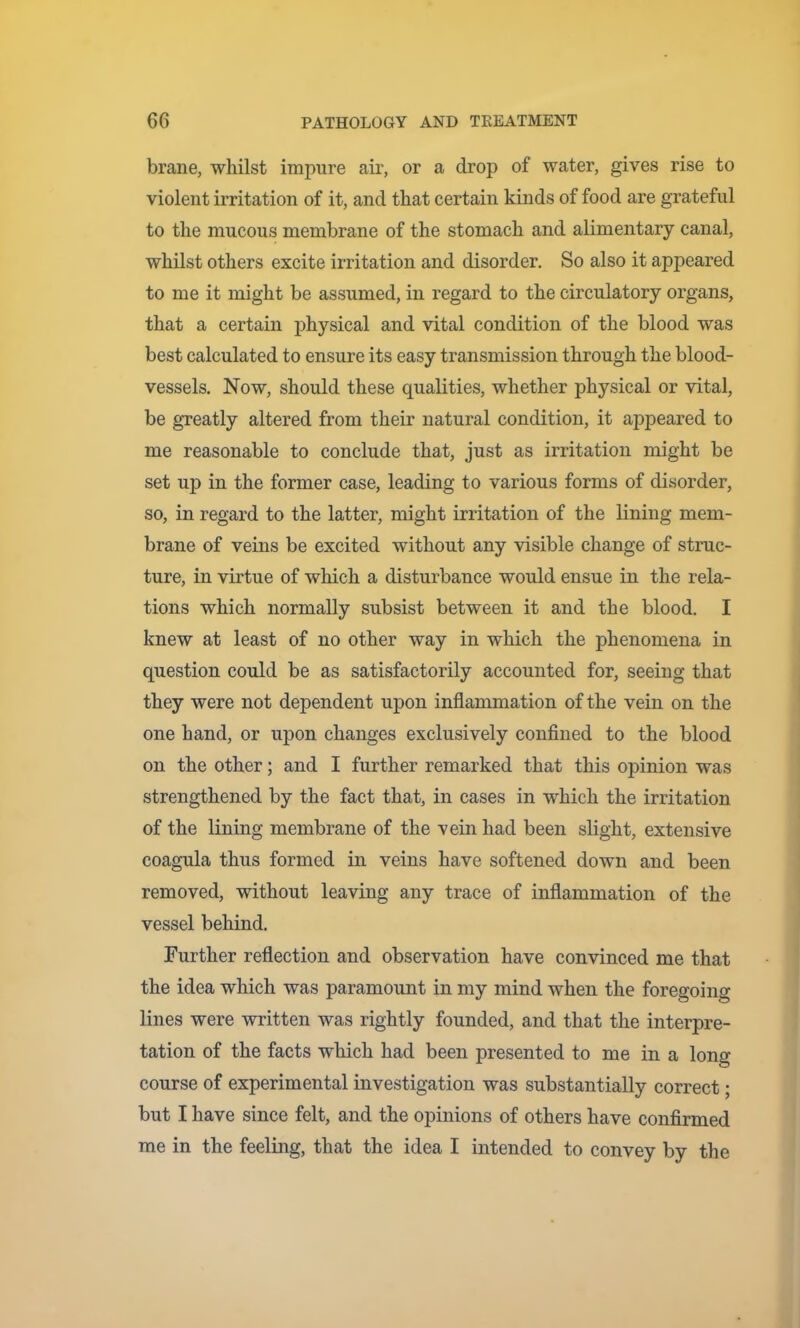 brane, whilst impure air, or a drop of water, gives rise to violent irritation of it, and that certain kinds of food are grateful to the mucous membrane of the stomach and alimentary canal, whilst others excite irritation and disorder. So also it appeared to me it might be assumed, in regard to the circulatory organs, that a certain physical and vital condition of the blood was best calculated to ensure its easy transmission through the blood- vessels. Now, should these qualities, whether physical or vital, be greatly altered from their natural condition, it appeared to me reasonable to conclude that, just as irritation might be set up in the former case, leading to various forms of disorder, so, in regard to the latter, might irritation of the lining mem- brane of veins be excited without any visible change of struc- ture, in virtue of which a disturbance would ensue in the rela- tions which normally subsist between it and the blood. I knew at least of no other way in which the phenomena in question could be as satisfactorily accounted for, seeing that they were not dependent upon inflammation of the vein on the one hand, or upon changes exclusively confined to the blood on the other; and I further remarked that this opinion was strengthened by the fact that, in cases in which the irritation of the lining membrane of the vein had been slight, extensive coagula thus formed in veins have softened down and been removed, without leaving any trace of inflammation of the vessel behind. Further reflection and observation have convinced me that the idea which was paramount in my mind when the foregoing lines were written was rightly founded, and that the interpre- tation of the facts which had been presented to me in a long course of experimental investigation was substantially correct; but I have since felt, and the opinions of others have confirmed me in the feeling, that the idea I intended to convey by tlie