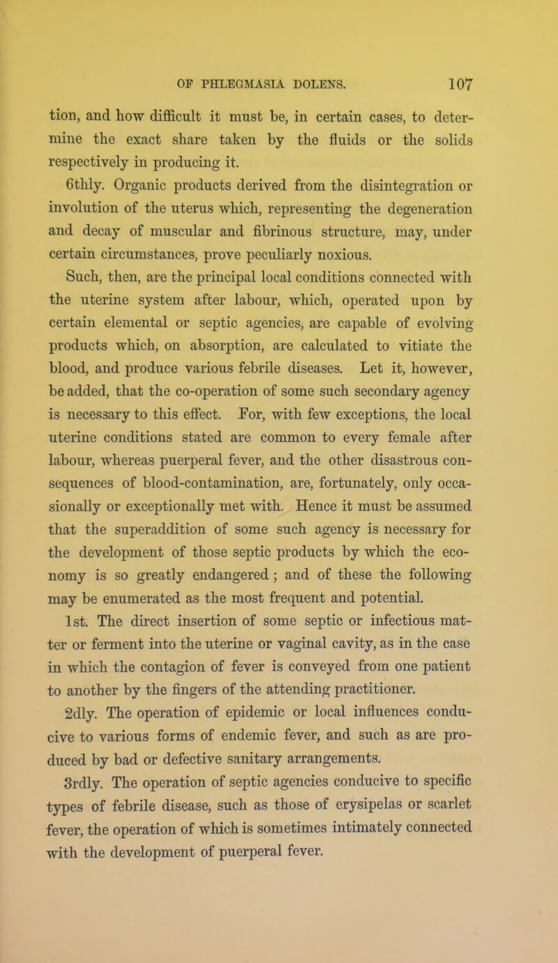 tion, and how difficult it must be, in certain cases, to deter- mine the exact share taken by the fluids or the solids respectively in producing it. 6thly, Organic products derived from the disintegration or involution of the uterus which, representing the degeneration and decay of muscular and fibrinous structure, may, under certain circumstances, prove peculiarly noxious. Such, then, are the principal local conditions connected with the uterine system after labour, which, operated upon by certain elemental or septic agencies, are capable of evolving products which, on absorption, are calculated to vitiate the blood, and produce various febrile diseases. Let it, however, be added, that the co-operation of some such secondary agency is necessary to this effect. For, with few exceptions, the local uterine conditions stated are common to every female after labour, whereas puerperal fever, and the other disastrous con- sequences of blood-contamination, are, fortunately, only occa- sionally or exceptionally met with. Hence it must be assumed that the superaddition of some such agency is necessary for the development of those septic products by which the eco- nomy is so greatly endangered ; and of these the following may be enumerated as the most frequent and potential. 1st. The direct insertion of some septic or infectious mat- ter or ferment into the uterine or vaginal cavity, as in the case in which the contagion of fever is conveyed from one patient to another by the fingers of the attending practitioner. 2dly. The operation of epidemic or local influences condu- cive to various forms of endemic fever, and such as are pro- duced by bad or defective sanitary arrangements. Srdly. The operation of septic agencies conducive to specific types of febrile disease, such as those of erysipelas or scarlet fever, the operation of which is sometimes intimately connected with the development of puerperal fever.