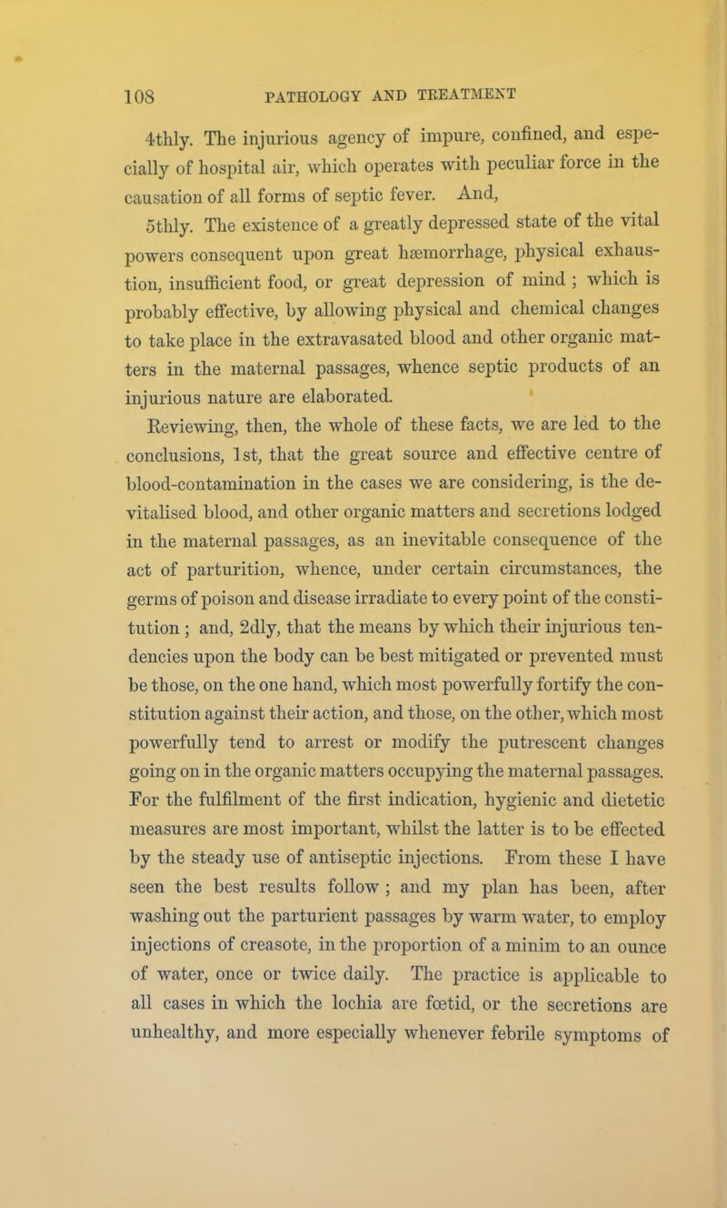 4thly, The injurious agency of impure, confined, and esj3e- cially of hospital air, which operates with peculiar force in the causation of all forms of septic fever. And, Stilly. The existence of a greatly depressed state of the vital powers consequent upon great hsemorrhage, physical exhaus- tion, insufficient food, or great depression of mind ; which is probably effective, by allowing physical and chemical changes to take place in the extravasated blood and other organic mat- ters in the maternal passages, whence sejitic products of an injurious nature are elaborated. Reviewing, then, the whole of these facts, we are led to the conclusions, 1st, that the great source and effective centre of blood-contamination in the cases we are considering, is the de- vitalised blood, and other organic matters and secretions lodged in the maternal passages, as an inevitable consequence of the act of parturition, whence, under certain circumstances, the germs of poison and disease irradiate to every point of the consti- tution ; and, 2dly, that the means by which their injurious ten- dencies upon the body can be best mitigated or prevented must be those, on the one hand, which most powerfully fortify the con- stitution against their action, and those, on the other, which most powerfully tend to arrest or modify the j^utrescent changes going on in the organic matters occupying the maternal passages. Tor the fulfilment of the first indication, hygienic and dietetic measures are most important, whilst the latter is to be effected by the steady use of antiseptic injections. From these I have seen the best results follow ; and my plan has been, after washing out the parturient passages by warm water, to employ injections of creasote, in the proportion of a minim to an ounce of water, once or twice daily. The practice is applicable to all cases in which the lochia are foetid, or the secretions are unhealthy, and more especially whenever febrile symptoms of