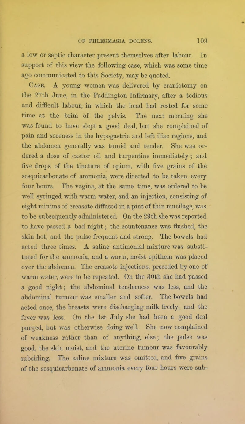 a low or septic character present themselves after labour. In support of this view the following case, which was some time ago communicated to this Society, may be quoted. Case. A young woman was delivered by craniotomy on the 27th June, in the Paddington Infirmary, after a tedious and difficult labour, in which the head had rested for some time at the brim of the pelvis. The next morning she was found to have slept a good deal, but she complained of pain and soreness in the hypogastric and left iliac regions, and the abdomen generally was tumid and tender. She was or- dered a dose of castor oil and turpentine immediately; and five drops of the tincture of opium, wfith five grains of the scsquicarbonate of ammonia, were directed to be taken every four hours. The vagina, at the same time, was ordered to be well syringed with warm water, and an injection, consisting of eight minims of creasote diffused in a pint of thin mucilage, was to be subsequently administered. On the 29th she was reported to have passed a bad night; the countenance was flushed, the skin hot, and the pulse frequent and strong. The bowels had acted three times. A saline antimonial mixture was substi- tuted for the ammonia, and a warm, moist epithem was placed over the abdomen. The creasote injections, preceded by one of warm water, were to be repeated. On the 30th she had passed a good night; the abdominal tenderness was less, and the abdominal tumour was smaller and softer. The bowels had acted once, the breasts were discharging milk freely, and the fever was less. On the 1st July she had been a good deal purged, but was otherwise doing well. She now complained of weakness rather than of anything, else; the pulse was good, the skin moist, and the uterine tumour was favourably subsiding. The saline mixture was omitted, and five grains of the sesquicarbonate of ammonia every four hours were sub-