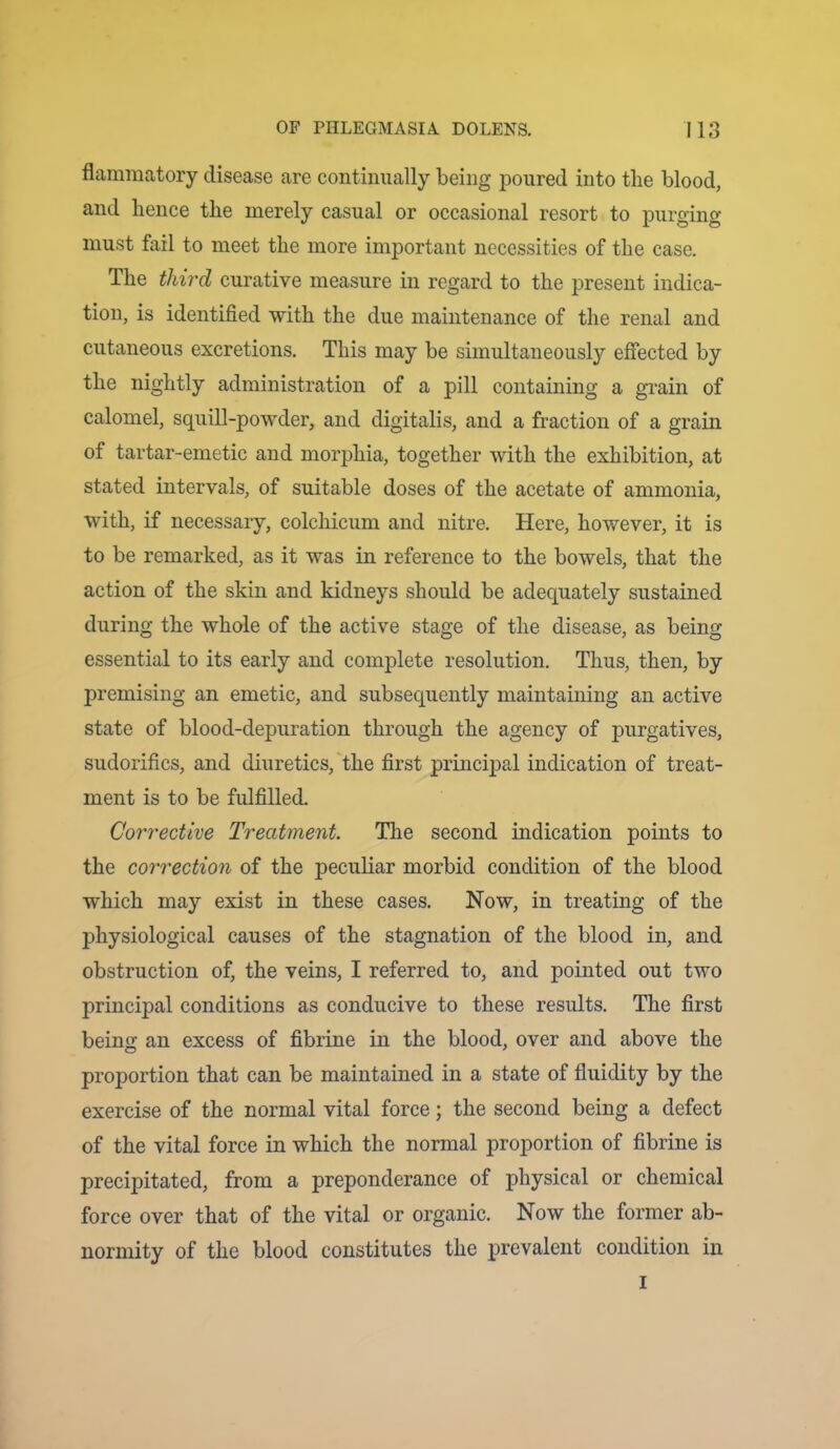 flammatory disease are continually being poured into tlie blood, and hence the merely casual or occasional resort to purging must fail to meet the more important necessities of the case. The third curative measure in regard to the present indica- tion, is identified with the due maintenance of the renal and cutaneous excretions. This may be simultaneously effected by the nightly administration of a pill containing a grain of calomel, squill-powder, and digitalis, and a fraction of a grain of tartar-emetic and morphia, together with the exhibition, at stated intervals, of suitable doses of the acetate of ammonia, with, if necessary, colchicum and nitre. Here, however, it is to be remarked, as it was in reference to the bowels, that the action of the skin and kidneys should be adequately sustained during the whole of the active stage of the disease, as being essential to its early and complete resolution. Thus, then, by premising an emetic, and subsequently maintaining an active state of blood-depuration through the agency of purgatives, sudorifics, and diuretics, the first principal indication of treat- ment is to be fulfilled. Corrective Treatment. The second indication points to the correction of the peculiar morbid condition of the blood which may exist in these cases. Now, in treating of the physiological causes of the stagnation of the blood in, and obstruction of, the veins, I referred to, and pointed out two principal conditions as conducive to these results. The first being an excess of fibrine in the blood, over and above the proportion that can be maintained in a state of fluidity by the exercise of the normal vital force; the second being a defect of the vital force in which the normal proportion of fibrine is precipitated, from a preponderance of physical or chemical force over that of the vital or organic. Now the former ab- normity of the blood constitutes the prevalent condition in I