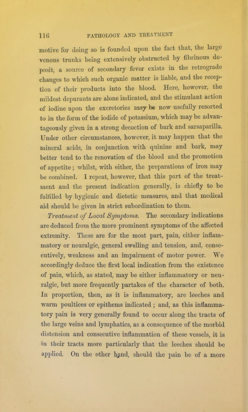 motive for doing so is founded upon the fact that, the laige venous trunks being extensively obstructed by fibrinous de- posit, a source of secondary fever exists in the retrograde changes to which such organic matter is liable, and the recep- tion of their products into the blood. Here, however, the mildest depurants are alone indicated, and the stimulant action of iodine upon the excretories may be now usefully resorted to in the form of the iodide of potassium, which may be advan- tageously given in a strong decoction of bark and sarsaparilla. Under other circumstances, however, it may happen that the mineral acids, in conjunction with quinine and bark, may better tend to the renovation of the blood and the promotion of appetite; whilst, with either, the preparations of iron may be combined. I repeat, however, that this part of the treat- ment and the present indication generally, is chiefly to be fulfilled by hygienic and dietetic measures, and that medical aid should be given in strict subordination to them. Treatment of Local SymjHoms. The secondary indications are deduced from the more prominent symptoms of the affected extremity. These are for the most part, pain, either inflam- matory or neuralgic, general swelling and tension, and, conse- cutively, weakness and an impairment of motor power. We accordingly deduce the first local indication from the existence of pain, which, as stated, may be either inflammatory or neu- ralgic, but more frequently partakes of the character of both. In proportion, then, as it is inflammatory, are leeches and warm poultices or epithems indicated ; and, as this inflamma- tory pain is very generally found to occur along the tracts of the large veins and lymphatics, as a consequence of the morbid distension and consecutive inflammation of these vessels, it is in their tracts more particularly that the leeches should be applied. On the other blind, should the pain be of a more