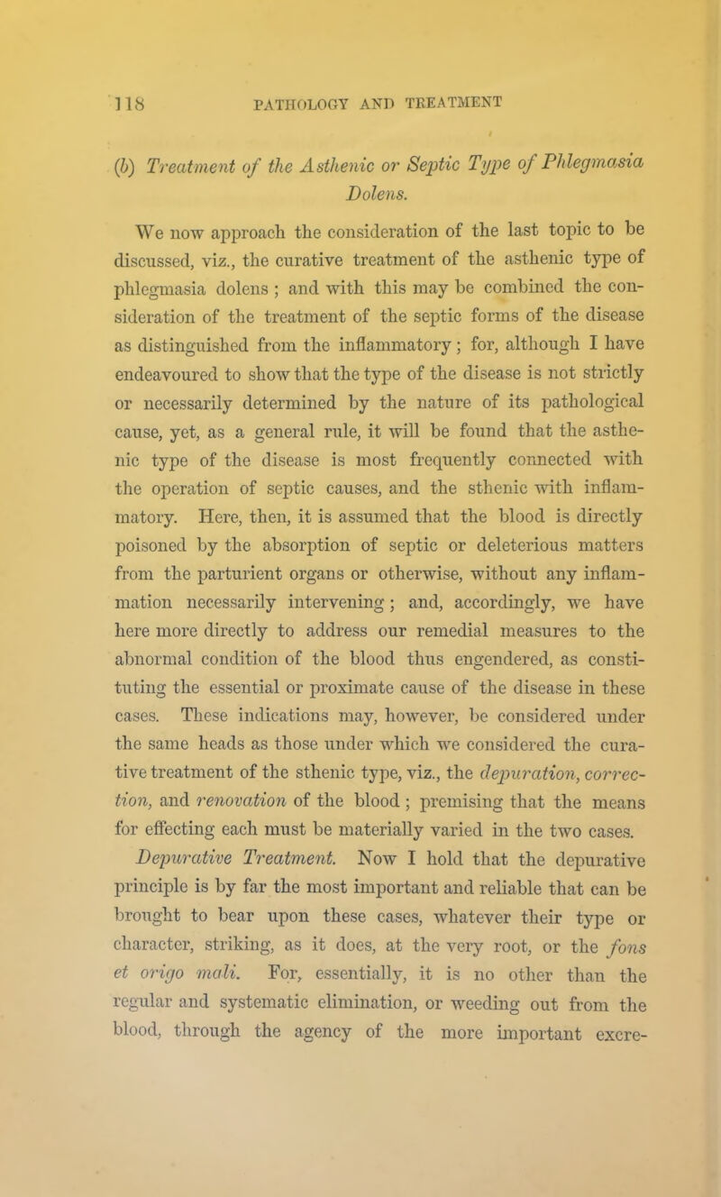 (h) Treatment of the Asthenic or Septic Type of Phlegino.sia Dolens. We now approach the consideration of the last topic to be discussed, viz., the curative treatment of the asthenic type of phlegmasia dolens ; and with this may be combined the con- sideration of the treatment of the septic forms of the disease as distinguished from the inflammatory; for, although I have endeavoured to show that the type of the disease is not strictly or necessarily determined by the nature of its pathological cause, yet, as a general rule, it will be found that the asthe- nic type of the disease is most frequently connected with the operation of septic causes, and the sthenic mth inflam- matory. Here, then, it is assumed that the blood is directly poisoned by the absorption of septic or deleterious matters from the parturient organs or otherwise, without any inflam- mation necessarily intervening; and, accordingly, we have here more directly to address our remedial measures to the abnormal condition of the blood thus engendered, as consti- tuting the essential or proximate cause of the disease in these cases. These indications may, however, be considered under the same heads as those under which we considered the cura- tive treatment of the sthenic type, viz., the depuration, correc- tion, and renovation of the blood ; premising that the means for effecting each must be materially varied in the two cases. Depurative Treatment Now I hold that the depurative principle is by far the most important and reliable that can be brought to bear upon these cases, whatever their type or character, striking, as it does, at the very root, or the fons et origo mali. For, essentially, it is no other than the regular and systematic elimination, or weeding out from the blood, through the agency of the more important excre-