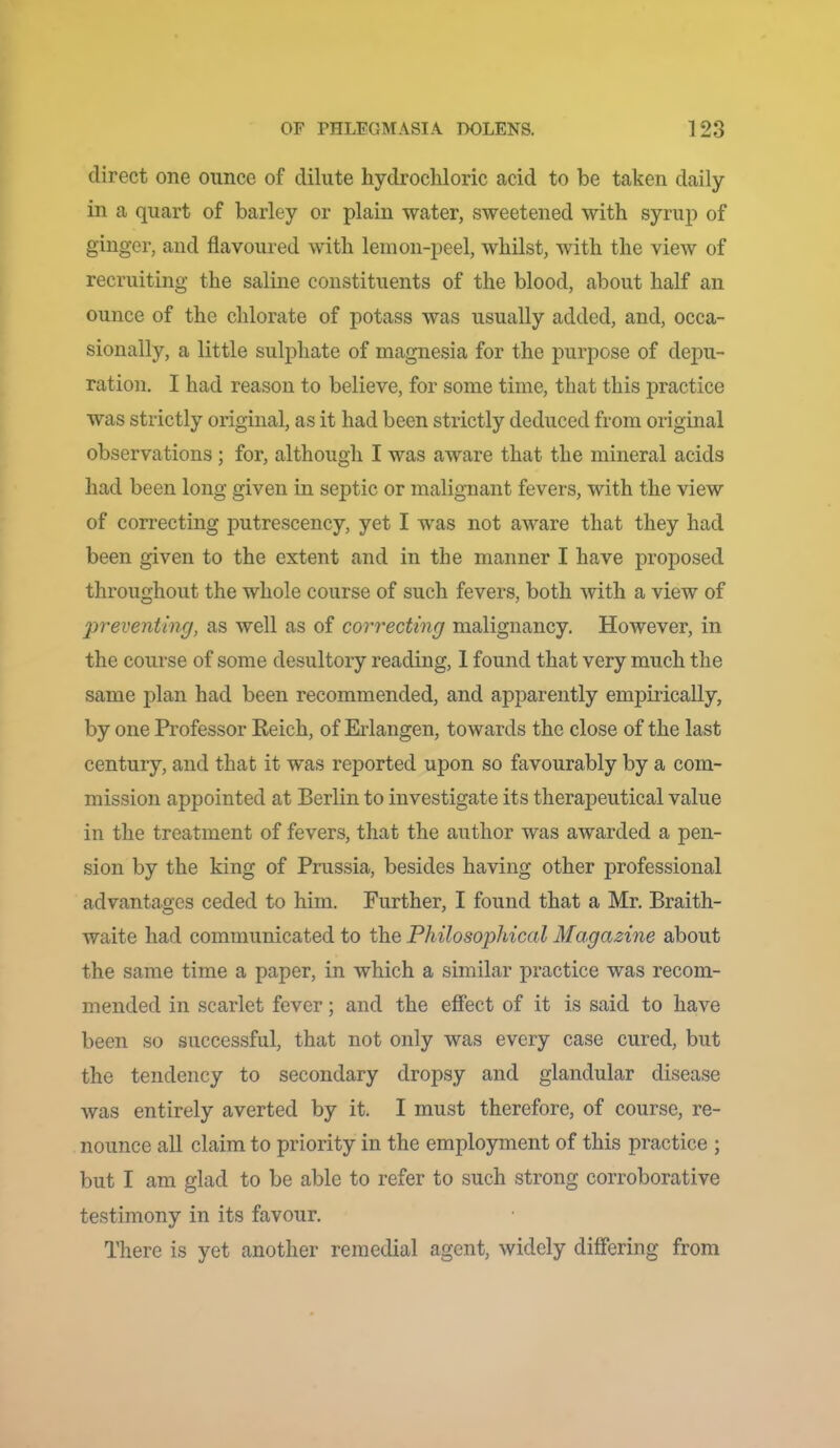 direct one ounce of dilute hydrochloric acid to be taken daily in a quart of barley or plain water, sweetened with syrup of ginger, and flavoured with lemon-peel, whilst, with the view of recruiting the saline constituents of the blood, about half an ounce of the chlorate of potass was usually added, and, occa- sionally, a little sulphate of magnesia for the purpose of depu- ration, I had reason to believe, for some time, that this practice was strictly original, as it had been strictly deduced from original observations; for, although I was aware that the mineral acids had been long given in septic or malignant fevers, with the view of correcting putrescency, yet I was not aware that they had been given to the extent and in the manner I have proposed throughout the whole course of such fevers, both with a view of 2)reventinr/, as well as of correcting malignancy. However, in the course of some desultory reading, 1 found that very much the same plan had been recommended, and apparently empirically, by one Professor Eeich, of Ei-langen, towards the close of the last century, and that it was reported upon so favourably by a com- mission appointed at Berlin to investigate its therapeutical value in the treatment of fevers, that the author was awarded a pen- sion by the king of Prussia, besides having other professional advantao;es ceded to him. Further, I found that a Mr. Braith- waite had communicated to the Philosophical Magazine about the same time a paper, in which a similar practice was recom- mended in scarlet fever; and the effect of it is said to have been so successful, that not only was every case cured, but the tendency to secondary dropsy and glandular disease was entirely averted by it. I must therefore, of course, re- nounce all claim to priority in the employment of this practice ; but I am glad to be able to refer to such strong corroborative testimony in its favour. There is yet another remedial agent, widely differing from