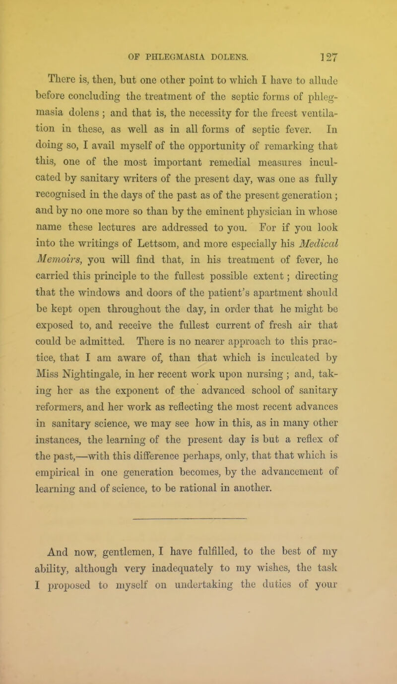 There is, then, hut one other point to which I have to allude before concluding the treatment of the septic forms of phleg- masia dolens ; and that is, the necessity for the freest ventila- tion in these, as well as in all forms of septic fever. In doing so, I avail myself of the opportunity of remarking that this, one of the most important remedial measures incul- cated by sanitary writers of the present day, was one as fully recognised in the days of the past as of the present generation; and by no one more so than by the eminent physician in whose name these lectures are addressed to you. For if you look into the writings of Lettsom, and more especially his Medical Memoirs, you will find that, in his treatment of fever, he carried this principle to the fullest possible extent; directing that the windows and doors of the patient’s apartment should be kept open throughout the day, in order that he might be exposed to, and receive the fullest current of fresh air that could be admitted. There is no nearer approach to this prac- tice, that I am aware of, than that which is inculcated by Miss Nightingale, in her recent work upon nursing ; and, tak- ing her as the exponent of the advanced school of sanitary reformers, and her work as reflecting the most recent advances in sanitary science, we may see how in this, as in many other instances, the learning of the present day is but a reflex of the past,—with this difference perhaps, only, that that which is empirical in one generation becomes, by the advancement of learning and of science, to be rational in another. And now, gentlemen, I have fulfilled, to the best of my ability, although very inadequately to my wishes, the task I proposed to myself on undertaking the duties of your