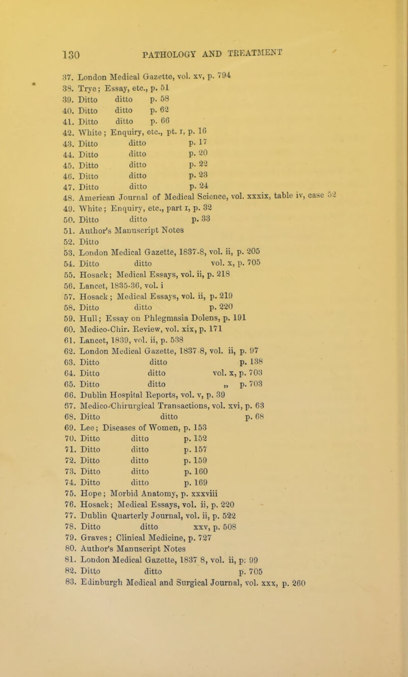 37. 38. 39. 40. 41. 42. 43. 44. 45. 40. 47. 48. 49. 50. 51. 52. 53. 54. 55. 56. 57. 58. 59. 60. 61. 62. 63. 64. 65. 60. 67. 68. 69. 70. 71. 72. 73. 74. 75. 76. 77. 78. 79. 80. 81. 82. 83. London Medical Gazette, vol. xv, p. 794 Trye; Essay, etc., p. 51 Ditto Ditto Ditto White Ditto Ditto Ditto Ditto Ditto ditto p. 58 ditto p. 62 ditto p. 66 Enquiry, etc., pt. i, p. 16 ditto p. 17 ditto p. 20 ditto p. 22 ditto p. 23 ditto p. 24 American Journal of Medical Science, vol. xxxix, table iv, case 5 White; Enquiry, etc., part i, p, 32 Ditto ditto p. 33 Author’s Manuscript Notes Ditto London Medical Gazette, 1837-8, vol, ii, p. 205 Ditto ditto vol. X, p. 705 Hosack; Medical Essays, vol. ii, p. 218 Lancet, 1835-30, vol, i Hosack ; Medical Essays, vol. ii, p. 219 Ditto ditto p. 220 Hull; Essay on Phlegmasia Dolens, p. 191 Medico-Chir. Pteview, vol. xix, p. 171 Lancet, 1839, vol. ii, p. 538 London Medical Gazette, 1837 8, vol. ii, p. 97 Ditto ditto p. 138 Ditto ditto vol. X, p. 703 Ditto ditto „ p, 703 Dublin Hospital Reports, vol. v, p. 39 Medico-Ghirurgical Transactions, vol. xvi, p. 63 Ditto ditto p. 68 Lee; Diseases of Women, p. 153 Ditto ditto p. 152 Ditto ditto p. 157 Ditto ditto p, 159 Ditto ditto p. 100 Ditto ditto p. 169 Hope ; Morbid Anatomy, p. xxxviii Hosack; Medical Essays, vol. ii, p. 220 Dublin Quarterly Journal, vol. ii, p. 522 Ditto ditto XXV, p. 508 Graves ; Clinical Medicine, p, 727 Author’s Manuscript Notes London Medical Gazette, 1837 8, vol. ii, p; 99 Ditto ditto p. 705 Edinburgh Medical and Surgical Journal, vol. xxx, p. 260