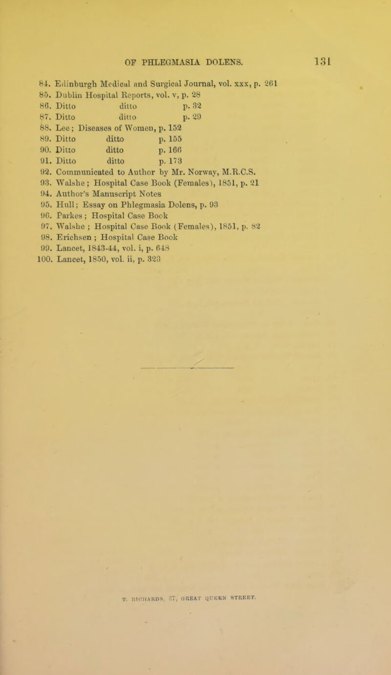 81. Edinburgh Medical and Surgical Journal, vol. xx.’c, p. 261 85. Dublin Hospital Keports, vol. v, p. 28 86. Ditto ditto p. 32 87. Ditto ditto p. 29 88. Lee; Diseases of Women, p. 152 89. Ditto ditto p. 155 90. Ditto ditto p. 166 91. Ditto ditto p. 173 92. Communicated to Author by Mr. Norway, M.R.C.S. 93. Walshe ; Hospital Case Book (Females'), 1851, p. 21 94. Author’s Manuscript Notes 95. Hull; Essay on Phlegmasia Dolens, p. 93 90. Parkes ; Hospital Case Book 97. Walshe ; Hospital Case Book (Females), 1851, p. 82 98. Erichsen ; Hospital Case Book 99. Lancet, 1843-44, vol. i, p. 648 100. Lancet, 1850, vol. ii, p. 323 T. KIOIIAHDS •■’7, OUEAT QUEEN STISF.ET.