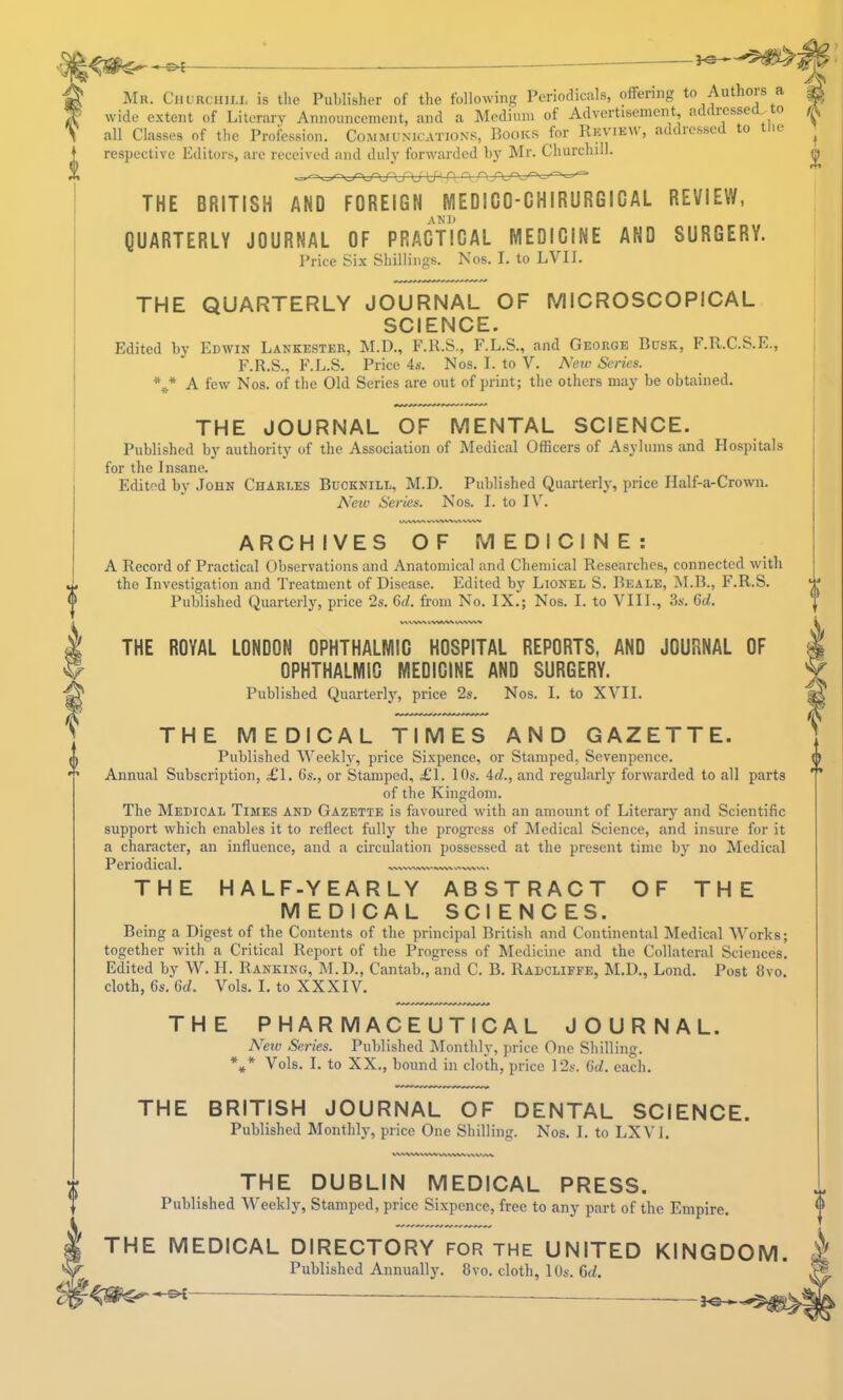 ' Mr. Churciiim, is the Publisher of the following Periodicals, offering to Authois a wide extent of Literary Announcement, and a Medium of Advertisement, ad resse ^ o all Classes of the Profession. Cojimunications, Book.s ^for Ricvieu’, addiessc to le respective Editors, are received and did}' forwarded by Mr. Churchill. THE BRITISH AND FOREIGN MEDICO-CHIRURGICAL REVIEW, AND QUARTERLY JOURNAL OF PRACTICAL MEDICINE AND SURGERY. Price Six Shillings. Nos. I. to LVII. THE QUARTERLY JOURNAL OF MICROSCOPICAL SCIENCE. Edited by Edwin Lankester, M.D., F.K.S,, F.L.S., and George Busk, F.R.C.S.E., F.R.S., F.L.S, Price 4s. Nos. I. to V. New Series. *** A few Nos. of the Old Series are out of print; the others may be obtained. THE JOURNAL OF MENTAL SCIENCE. Published by authority of the Association of Medical Officers of Asylums and Plospitals for the Insane. Edited by John Charles Bucknill, M.D. Published Quarterly, price Half-a-Crown. Neiv Series. Nos. I. to I\'^. A n vww^ WWV%iV\WV^ ARCHIVES OF MEDICINE: A Record of Practical Observations and Anatomical and Chemical Researches, connected with the Investigation and Treatment of Disease. Edited by Lionel S. Beale, M.B., F.R.S. Published Quarterly, price 2s. 6d. from No. IX.; Nos. I. to VIIL, 3s. 6ci. VWV%^ THE PHARMACEUTICAL JOURNAL. New Series. Published Monthly, price One Shilling. Vols. I. to XX., bound in cloth, price 12s. C(Z. each. THE BRITISH JOURNAL OF DENTAL SCIENCE. Published Monthly, price One Shilling, Nos. I. to LXVL THE DUBLIN MEDICAL PRESS. Published Weekly, Stamped, price Sixpence, free to any part of the Empire. ^ THE MEDICAL DIRECTORY for the UNITED KINGDOM Published Annually. 8vo. cloth, 10s. 6(Z. — —. f I THE ROYAL LONDON OPHTHALMIC HOSPITAL REPORTS, ANO JOURNAL OF OPHTHALMIC MEDICINE AND SURGERY. Published Quarterly, price 2s, Nos. I. to XVII. THE MEDICAL TIMES AND GAZETTE. Published Weekly, price Sixpence, or Stamped, Sevenpence. Annual Subscription, £\. 6s., or Stamped, £1. 10s. 4cZ., and regularly forwarded to all parts of the Kingdom. The Medical Times and Gazette is favoured with an amount of Literary and Scientific support which enables it to reflect fully the progi'ess of Medical Science, and insure for it a character, an influence, and a circulation possessed at the present time by no Medical Periodical. THE HALF-YEARLY ABSTRACT OF THE MEDICAL SCI E N C ES. Being a Digest of the Contents of the princip.al British and Continental Medical Works; together with a Critical Report of the Progress of Medicine and the Collateral Sciences, Edited by W. II. Ranking, M.D., Cantab., and C. B. Radcliffe, M.D., Loud. Post 8vo. cloth, 6s. 6d. Vols. I. to XXXIV, I