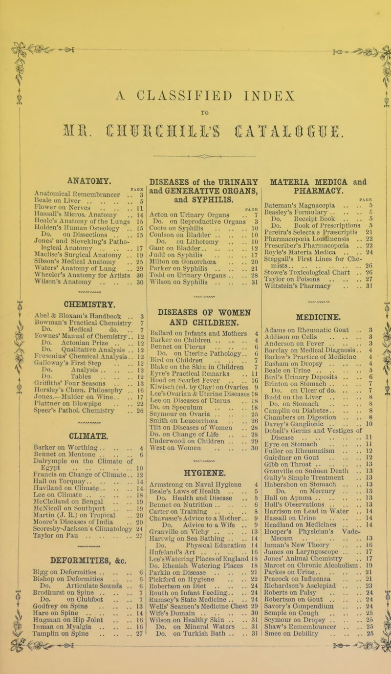 A CLASSIFIED INDEX TO Mil. CHURCMIILi’S CATALSSliJE. ANATOMY. Anatomical Remembrancer .. 3 lieale on Liver 5 Flower on Nerves 11 llas.-iiill’s Micros. Anatomy .. 14 Healc’s Anatomy of the Lungs 15 lloUlen’s Human Osteology .. 15 Do. on Dissections .. ..15 Jones’ and Sieveking’s Patho- logical .\natomy 17 Slaclise’s Surgical .\natomy .. 19 Sibson’s .Medical .\natomy .. 25 M'aters’ Anatomy of Lung .. 29 Wheeler’s Anatomy for Artists 30 M'ilson's Anatomy 30 CHEMISTRY. Abel & Bloxam’s Handbook .. 3 Bowman’s Practical Chemistry 7 Do. Medical do. .. 7 Fownes' Manual of Chemistiy.. 12 Do. Actonian Prize .. ..12 Do. Qualitative Analysis .. 12 Fresenius’ Chemical Analysis.. 12 Galloway’s First Step .. ..12 Do. Analysis 12 Do. Tables 12 Gritllths’Four Seasons .. ..13 Horsley’s Chem. Philosophy .. I6 Jones.—.Mulder on Wine.. .. 17 Plattner on Blowpipe .. ..22 Speer’s PathoL Chemistry .. 20 CLIMATE. Barker on Worthing 4 Bennct on Mentone 6 Dalrymple on the Climate of Egj’pt 10 Francis on Change of Climate.. 12 Hiill on Torquay 14 Ilaviland on Climate 14 Lee on Climate 18 McClelland on Bengal .. ..19 McNicoll on Southport .. ..19 Martin (J. R.) on Tropical .. 20 Mooi-e’s Diseases of India .. 20 Scoresby-Jackson's Climatology 24 Taylor on Pau 27 DEFORMITIES, &c. Bigg on Defonnities 6 Bishop on Deformities .. .. 6 Do. Articulate Sounds .. 6 Brodhurst on Spine 7 Do. on Clubfoot .. .. 7 Godfrey on Spine 13 Hare on Spine 14 Hugman on Hip Joint .. .. IG Inman on Myalgia IG DISEASES of the URINARY and GENERATIVE ORGANS, and SYPHILIS. I'AOK Acton on Urinary Organs .. 7 Do. on Reproductive Organs 3 Coote on Syphilis 10 Coulson on Bladder 10 Do. (in Lithotomy .. .. 10 Gant on Bladder 12 Judd on Syphilis 17 Milton on Gonon-hoea .. .. 20 Parker on Syphilis 21 Todd on Urinary Organs .. .. 28 Wilson on Syphilis 31 DISEASES OF WOMEN AND CHILDREN. Ballard on Infants and Mothers 4 Barker on Childi'en 4 Bennet on Uterus 6 Do. on Uterine Pathology.. G Bird on Children 7 Blake on the Skin in Children 7 Eyre’s Practical Remarks .. 11 Hood on Scarlet Fever .. .. IG Kiwise!) (ed. by Clay) on Ovaries 9 Lee’s Ovarian & Uterine Diseases 18 Leo on Diseases of Uterus .. 18 Do. on Speculum 18 Seymour on Ovaria 25 Smith on Leucon'hoea .. .. 26 Tilt on Diseases of Women .. 28 Do. on Change of Life .. .. 28 Underwood on Children .. .. 29 West on Women 30 HYGIENE. .Annstrong on Naval Hygiene 4 Beale’s Laws of Health .. .. 5 Do. Health and Disease .. 5 Bennet on Nutrition G Carter on Training 8 Chavasse’s Advice to a Mother.. 9 Do. Advice to a Wife .. 9 Granville on Vichy 13 Hartwig on Sea Bathing .. .. 14 Do. Physical Education 14 Hufeland’s Art IG Lee’s Watering Places of England 18 Do. Rhenish Watering Places 18 Parkin on Disease 21 Pickford on Hygiene .. .. 22 Robertson on Diet 24 Routh on Infant Feeding.. .. 24 Rumsey’s State Medicine .. .. 24 Wells’ Seamen’s Medicine Chest 29 Wife’s Domain 30 Wilson on Healthy Skin .. ..31 Do. on Mineral Waters .. 31 MATERIA MEDICA and PHARMACY. FAGK Bateman’s JIagnacopia .. .. .5 Beasley’s Fomuilary Do. Receipt Book .. .. 5 Do. Book of Prescriptions 5 Pereira’s Selecta e Pr®scriptis 21 Pharmacopoeia Londinensis .. 22 Prescriber’s Pharmacopoeia .. 22 Royle’s Materia Medica .. .. 24 SteggaU’s First Lines for Che- I mists 2G 1 Stowe’s Toxicological Chart .. 2G I Taylor on Poisons 27 Wittstein’s Pharmacy .. ..31 MEDICINE. Adams on Rheumatic Gout .. 3 Addison on Cells 3 Anderson on Fever 3 Barclay on Sledical Diagnosis.. 4 Barlow’s Practice of Medicine 4 Basham on Dropsy 4 Beale on Urine 5 Bird’s Urinary Deposits .. .. 6 Brinton on Stomach 7 I Do. on Ulcer of do 7 Budd on the Liver 8 I Do. on Stomach 8 Camplin on Diabetes.. ,. .. 8 Chambers on Digestion .. .. 8 Davey’s Ganglionic 10 Dobell’s Germs and Vestiges of Disease 11 I Eyre on Stomach 11 - Fuller on Rheumatism .. ..12 I Gairdner on Gout 12 Gibb on Throat 13 1 Granville on Suddeil Death .. 13 I Gully’s Simple Treatment .. 13 ; Ilabershon on Stomach .. ..13 ! Do. on Mercury .. .. 13 ; Hall on .ApncBa 13 Hall’s Observations 13 Harrison on Lead in AVater .. 14 Ilassall on Urine 14 Headland on Medicines .. ..14 Hooper’s Physician’s Vade- Mecum 13 Inman’s New Theory .. .. IG I James on Laryngoscope .. .. 17 I Jones’Animal Chemi.stry .. 17 Marcet on Chronic Alcoholism. 19 Parkes on Urine 21 Peacock on Influenza .. .. 21 Richardson’s Asclcpiad .. .. 23 Roberts on Palsy 24 Robertson on Gout 24 Savory’s Compendium .. .. 24 Semple on Cough 25 Seymour on Dropsy 25 Shaw’s Remembrancer .. .. 25