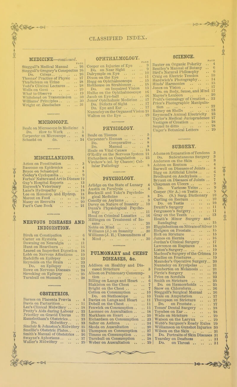 ^3- MEDICINE—coniinued. PA Oh Medical Manual .. 20 StefrgaU's (Jregory’s Conspectus 20 Do. Colsus 20 Thomas’ I’ractice of Physic .. 27 Thudiclium on Urine .. .. 28 'I'oiid’s Ciiuical Lectures .. .. 28 Wells oil (lout 2‘.) What to Observe 19 Wliitehcad on Transmis.sion .. 30 Williams' Principies 30 Wriglit on ileadaches .. .. 31 MICROSCOPE. liealc on Microscope in Jledicine •') Do. llow to Work .. .. h Carpenter on .Microscope .. .. 8 Scliacht on do. .. .. 21 MISCELLANEOUS. Acton on Prostitution .. .. 3 IJascome on Epidemics .. .. 4 Bryce on Sebastopol 8 Cooley’s Cyclopaidia 9 Forbes’ Naturcand Art in Disease 12 Guy’s Hospital Reports .. ..13 Haycock’s Veterinary .. ..14 Lane’s Hydropathy 18 Lee on lloinceop. and Ilydrop. 18 Marcet on Food 19 JIassy on Recruits 20 Part’s Case Book ,21 NERVOUS DISEASES AND INDIGESTION. Birch on Constipation .. .. 0 Carter on Ilysteiia 8 Downing on Neuralgia .. ..II Hunt on Hcartbuni 10 Leared on Imperfect Digestion 18 Lobb on Nervous Alfcctions .. 19 Radclift'e on Epilepsy 23 Reynolds on the Brain .. .. 23 Do. on Epilepsy .. .. 23 Rowe on Nervous Diseases .. 24 Sieveking on Epilepsy .. .. 2.5 Turnbull on Stomach .. ..28 OPHTHALMOLOGY. OBSTETRICS. Barnes on Placenta Prtevia .. 4 Davis on Parturition 11 Lee’s Clinical Midwifery .. ..18 Pretty’s Aids during Labour .. 22 Priestley on Gravid Uterus .. 22 Ramsbotliam’s Obstetrics.. .. 23 Do. Midwifery.. .. 23 Sinclair & Johnston’s Midwifery 2.5 Smellie’s Obstetric Plates.. .. 2.5 Smitli’s Manual of Obstetrics .. 26 Swayne’s Aphorisms 27 Waller’s Jlidwifery 29 Cooper on Injuries of Eye Do. on Near Sight .. . Dalrymple on Eye Dixon on tlie Eye Hogg on Ophtlialmoscope llolthouse on Strabismus .. . Do. on Impaired Vision Ilulke on tlie Ophtlialmo.scojie Jacob on Eye-ball Jonc.s’ Oplitlialmic Medicine . Do. Defects of Siglit .. Do. Eye and Ear .. .. . Nunneiey on tlie Organsof Vision 21 Walton on tlie Eye 29 PHYSIOLOGY. Beale on Tissues S Carpenter’s Human 8 Do. Comparative .. .. 8 Do. Manual 8 lleale on Vital Causes .. .. L5 O'Reilly on the Nervous System 21 Richardson on Coagulation .. 23 Virchow’s (ed. by Chance) Cel- lular Pathology 8 PSYCHOLOGY. Arlidge on the State of Lunacy 4 Austin on Paralysis 4 Bucknill and Tuke's Psycholo- gical Medicine 8 Conolly on Asylums 9 Davey on Nature of Insanity .. 10 Dunn’s Physiological Psycho- logy II Hood on Criminal Lunatics .. 16 Jlillingen on Treatment of In- sane 20 Noble on Jlind 20 Williams (J.) on Insanity .. 30 Williams (J. II.) Unsoundness of Mind 30 PULMONARY and CHEST DISEASES, &c. Addison on Healthy and Dis- eased Structure 3 Alison on Pulmonary Consump- tion 3 Billing on Lungs and Heart .. 6 Blakiston on the Chest .. .. 7 Bright on the Chest 7 Cotton on Consumption .. ..10 Do. on Stethoscope .. ..10 Davies on Lungs and Heart .. 11 Dobell on the Chest 11 Fenwick on Consumption.. .. 11 Laennec on Auscultation .. .. 18 Markham on Heart 20 Richardson on Consumption .. 23 Salter on Asthma 24 Skoda on Auscultation .. .. 20 Tliompson on Consumption .. 27 Timms on Consumption .. .. 28 Turnbull on Consumption .. 28 Weber on Auscultation .. ..29 SCIENCE. Baxter on Organic Polarity Bentley’s Manual of Botany Bird’s Natural Philosopliy Craig on Electric Tension llardwicli’s Photogi-aphy.. Hinds'Harmonies Jones on Vision 4 6 G 10 14 L5 17 Do. on Body, Sense, and Mind 17 .Mayne’s Lexicon 20 Pratt’s Genealogy of Creation.. 22 Price’s Photograpliic Manipula- tion 22 Rainej' on Shells .. .. .. 23 Rej’inond’s Animal Electricity 23 'I’aylor's Medical .Turispnulcnce 27 Vestiges of Creation 28 Sequel to ditto 28 Unger's Botanical Letters .. 29 SURGERY. Adams on Reparation ofTendons Do. Subcutaneous Surgery Anderson on the Skin Asliton on Rectum Barwell on Diseases of .Toints .. Bigg on Artificial Limbs .. Brodhurst on Anchylosis .. Bryant on Diseases of Joints .. Chapman on Ulcers Do. Varicose Veins .. Cooper (Sir A.) on Testis .. Do. (S.) Surg. Dictionary Curling on Rectum Do. on Testis Druitt’s Surgciy Fergusson’s Surgery Gray on the Teeth Heath’s ilinor Surgery and Bandaging Higginbottom on Nitrate of Silver Hodgson on Prostate Holt on Stricture James on Hernia Jordan’s Clinical Surgery Lawrence on Ruptui’es .. Liston’s Surgery Macleod’s Surgery of the Crimea Maclise on Fractures Maunder’s Operative Surgery.. Nunneiey on Erysipelas .. Pemberton on Melanosis .. .. Pirrie’s Surgery Price on Scrofula Smith on Stricture Do. on Haamorrhoids .. Snow on Chloroform Steggall’s Surgical Manual Teale on Amputation Thompson on Stricture .. .. Do. on Prostate. ^ .. Tomes’ Dental Surgery .. Toynbee on Ear Wade on Stricture Watson on the Larynx Webb’s Surgeon’s Ready Rules Williamson on Gunshot Injuries Wilson on the Skin Do. Portraits of Skin Diseases Yearsley on Deafness Do. on Throat L5 1.5 1.5 1.5 16 17 18 19 19 19 20 21 21 22 23 2.5 25 26 26 27 27 27 28 28 29 29 29 30 31 31 31 31