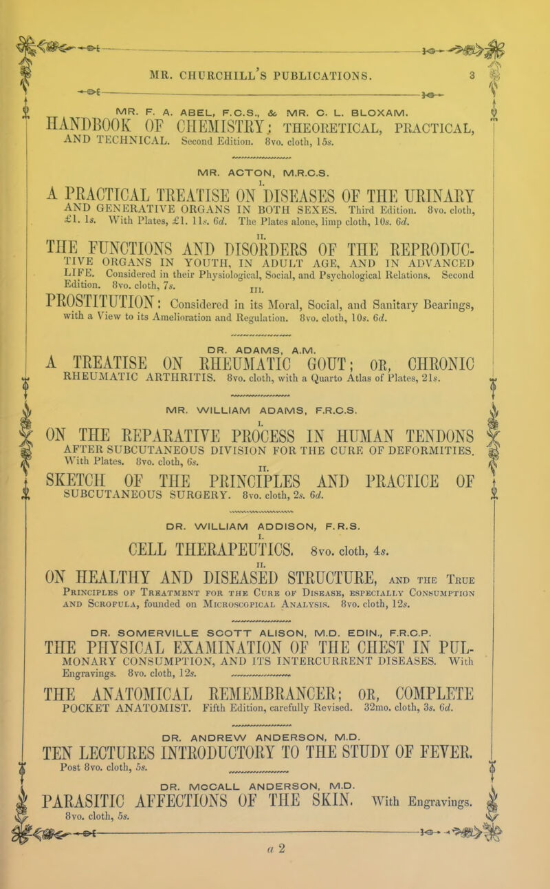 V. fe- MR. F. A. ABEL, F.C.S., &. MR. C. L. BLOXAM. HANDBOOK OF CHEMISTBY: theoketical, peactical, AND TECHNICAL. Second Edition. 8vo. cloth, i5s. MR. ACTON, M.R.C.S. A PRACTICAL TREATISE ON ''DISEASES OF THE URINARY AND GENERATIVE ORGANS IN BOTH SEXES. Third Edition. 8vo. cloth, £1. Is. \\ ith Plates, £1. 11s. 6d. The Plates alone, limp cloth, 10s. %d. THE FUNCTIONS AND DISORDERS OF THE REPRODUC- TIVE ORGANS IN YOUTH, IN ADULT AGE, AND IN ADVANCED life. Considered in their Physiological, Social, and Psychological Relations. Second Edition. 8vo. cloth, 7s. jjj PROSrirUriON: Consitlercd In its Moral, Social, and Sanitary Bearings, with a VTew to its Amelioration and Regulation. 8vo. cloth, 10s. Qd. DR. ADAMS, A.M. A TREATISE ON RHEUMATIC GOUT; OR, CHRONIC RHEUMATIC ARTHRITIS. 8vo. cloth, with a Quarto Atlas of Plates, 21s. MR. WILLIAM ADAMS, F.R.C.S. ON THE BEPABATIYE PROCESS IN HUMAN TENDONS AFTER SUBCUTANEOUS DIVISION FOR THE CURE OF DEFORMITIES. With Plates. 8vo. cloth, 6s. SKETCH OF THE PRINCIPLES AND PRACTICE OF SUBCUTANEOUS SURGERY. 8vo. cloth, 2s. 6(/. .% VVWV^ DR. WILLIAM ADDISON, F. R.S. CELL THERAPEUTICS. 8vo. doth, 4.. II. ON HEALTHY AND DISEASED STRUCTURE, AND THE True Principles of Treatment for the Cure of Disease, especially Consumption AND Scrofula, founded on Microscopical Analysis. 8vo. cloth, 12s. DR. SOMERVILLE SOOTT ALISON, M.D. EDIN., F.R.C.P. THE PHYSICAL EXAMINATION OF THE CHEST IN PUL- MONARY CONSUMPTION, AND ITS INTERCURRENT DISEASES. With Engravings. 8vo. cloth, 12s. THE ANATOMICAL REMEMBRANCER; OR, COMPLETE POCKET ANATOMIST. Fifth Edition, carefully Revised. 32mo. cloth, 3s. 6rf. DR. ANDREW ANDERSON, M.D. TEN LECTURES INTRODUCTORY TO THE STUDY OF FEVER. Post 8vo. cloth, 5s. DR. MCCALL ANDERSON, M.D. PARASITIC AFFECTIONS OF THE SKIN, with Engravings. 8vo. cloth, 5s, a 2