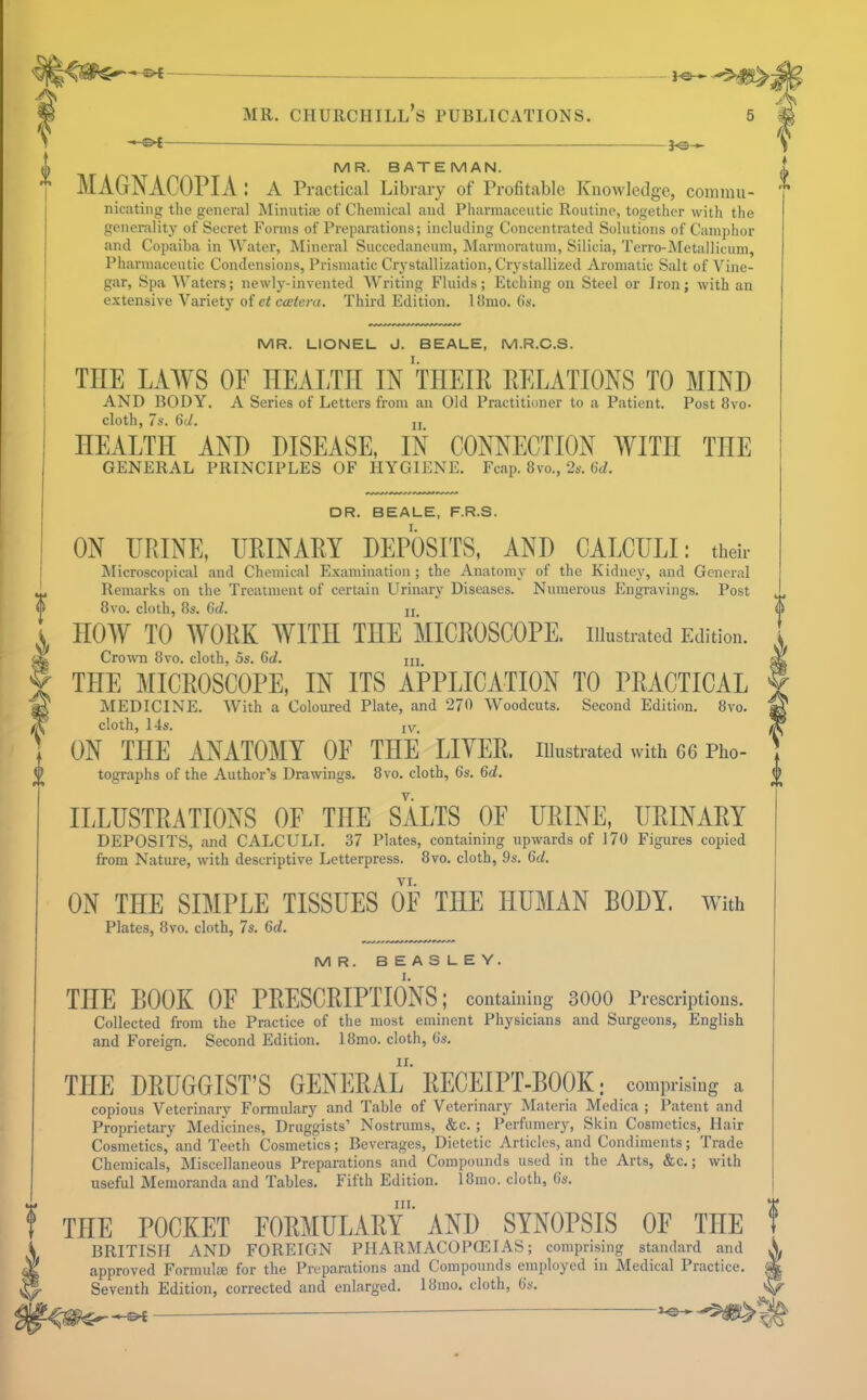 i ^ -■«*> - MR. BATEMAN. A MAGNACOPIA: a Practical Library of Profitable Knowledge, comma- '' nicating the general Minutiai of Chemical and Pharmaceutic Routine, together with the generality of Secret Forms of Preparations; including Concentrated Solutions of Camphor and Copaiba in Water, Mineral Succedaneum, Marmoratum, Silicia, Terro-Metallicum, Pharmaceutic Condensions, Prismatic Crystallization, Crystallized Aromatic Salt of Vine- gar, Spa Waters; newly-invented Writing Fluids; Etching on Steel or Iron; with an extensive Variety of ci Cicfera. Third Edition. 18mo. Cs. MR. LIONEL J. BEALE, M.R.C.S. THE LAWS OF HEALTH IN THEIR RELATIONS TO MIND AND BODY. A Series of Letters from an Old Practitioner to a Patient. Post 8vo- cloth, 7s. 6d. 21 HEALTH ANH DISEASE, IN CONNECTION WITH THE GENERAL PRINCIPLES OF HYGIENE. Fcap. 8vo., 2s. 6d. DR. BEALE, F.R.S. ON URINE, IIRINAKY DEPOSITS, AND CALCULI: their Microscopical and Chemical Examination ; the Anatomy of the Kidney, and General Remarks on the Treatment of certain Urinary Diseases. Numerous Engravings. Post 8vo. cloth, 8s. 6d. xi HOW TO WORK WITH THE MICROSCOPE, iiiustiatcd Edition. Cro'wn 8vo. cloth, 5s. 6d. in THE MICROSCOPE, IN ITS APPLICATION TO PRACTICAL MEDICINE. With a Coloured Plate, and 270 Woodcuts. Second Edition. 8vo. cloth, 14s. IV ON THE ANATOMY OF THE LIVER, illustrated with 66 Pho- tographs of the Author’s Drawings. 8vo. cloth, 6s. 6d. ILLUSTPATIONS OF THE SALTS OE URINE, URINARY DEPOSITS, and CALCULI. 37 Plates, containing upwards of 170 Figures copied from Nature, with descriptive Letterpress. 8vo. cloth, 9s. 6d. VI. ON THE SIMPLE TISSUES OF THE HUMAN BODY. With Plates, 8vo. cloth, 7s. 6d. MR. BEASLEY. THE BOOK OF PRESCRIPTIONS; containing 3000 Prescrijotions. Collected from the Practice of the most eminent Physicians and Surgeons, English and Foreign. Second Edition. 18mo. cloth, 6s. THE DRUGGIST’S GENliRAL ’ RECEIPT-BOOK; comprising a copious Veterinary Formulary and Table of Veterinary Materia Medica ; Patent and Proprietary Medicines, Druggists’ Nostrums, &c.; Perfumery, Skin Cosmetics, Hair Cosmetics, and Teeth Cosmetics; Beverages, Dietetic Articles, and Condiments; Trade Chemicals, Miscellaneous Preparations and Compounds used in the Arts, &c.; with useful Memoranda and Tables. Filth Edition. 18mo. cloth, 6s. THE POCKET FORMULARY' AND SYNOPSIS OF THE I BRITISH AND FOREIGN PHARMACOPOEIAS; comprising standard and Y approved Formulm for the Preparations and Compounds employed in Medical Practice. ^ Seventh Edition, corrected and enlarged. 18mo. cloth, 6s. ^ ^