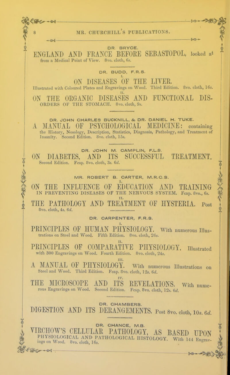 u -J-S- DR. JOHN M. CAMPLIN, F.L.S. ON DIABETES, AND ITS SUCCESSFUL TREATMENT. Second Edition. Fcap. 8vo. cloth, 3s. 6d. MR. ROBERT B. OARTER, M.R.O.S. ON THE INFLUENCE OE EDUCATION AND TRAINING IN PREVENTING DISEASES OF THE NERVOUS SYSTEM. Fcap. 8vo., 6s. THE PATHOLOGY AND TREATMENT OF HYSTERIA. Post 8vo. cloth, 4s. 6al. VVW kWV\A.WV%^VvW^> DR. OARPENTER, F.R.S. PRINCIPLES OF HUMAN PHYSIOLOGY. With numerous illus- trations on Steel and Wood. Fifth Edition. 8vo. cloth, 26s. PRINCIPLES OF COMPARATIVE PHYSIOLOGY, niusti-atcd with 300 Engravings on Wood. Fourth Edition. 8vo. cloth, 24s. in. A MANUAL OF PHYSIOLOGY. With numerous Illustrations on Steel and Wood. Third Edition. Fcap. 8vo. cloth, 12s. 6d. IV. THE MICROSCOPE AND ITS REVELATIONS. With .m.„e- rous Engravings on Wood. Second Edition. Fcap. 8vo. cloth, 12s. 6d. DR. CHAMBERS. DIGESTION AND ITS DERANGEMENTS. Post 8vo. doth, los. 6<^. DR. CHANCE, M.B. \ VIRCHOW’S CELLULAR PATHOLOGY, AS BASED UPON ^ physiological and pathological histology. With 144 EnJi!: mgs on Wood. 8vo. cloth, 16s. . ‘‘ - DR. BRYCE. m ENGLAND AND FRANCE BEFORE SEBASTOPOL, looked at from a Medical Point of View. 8vo. cloth, 6s. DR. BUDD, F.R.S. ON DISEASES OF THE LIYER. Illustrated with Coloured Plates and Engravings on Wood. Third Edition. 8vo. cloth, 16s. ON THE ORGANIC DISEASES AND FUNCTIONAL Dis- orders OF THE STOMACH, hvo. cloth, 9*. DR. JOHN CHARLES BUCKNILL, & DR. DANIEL H. TUKE. A MANUAL OF PSYCHOLOGICAL MEDICINE; containing the History, Nosology, Description, Statistics, Diagnosis, Pathology, and Treatment of Insanity. Second Edition. 8vo. cloth, 15s.