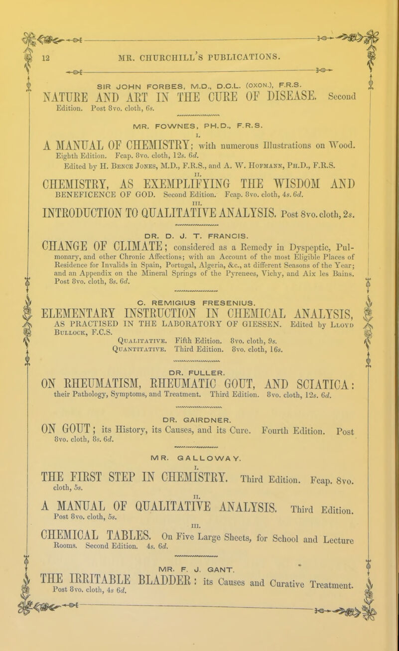 A 'f SIR JOHN FORBES, M.D., D.C.L. (OXON.), FR.S. NATURE AND ART IN THE CURE OF DISEASE. Second Edition. Post 8vo. clotli, Gs. MR. FOWNES, PH.D., F.R.S. I. A MANUAL OF CHEMISTRY; with numerous Illustrations on Wood. Eighth Edition. Fcap. 8vo. cloth, 12s. Gd. Edited by II. Bence Jones, M.D., F.R.S., and A. W. Hofmann, Ph.D., F.R.S. II. I CHEMISTRY, AS EXEMPLIFYING THE AYISDOM AND BENEFICENCE OF GOD. Second Edition. Fcap. 8vo. cloth, 4s. 6c/. III. INTRODUCTION TO QUALITATIYE ANALYSIS. Post 8vo. doth, 2a. i DR. D. J. T. FRANCIS. CHANGE OF CEIMATE; considered as a Remedy in Dyspeptic, Pul- monary, and other Chronie Affections; with an Account of the most Eligible Places of Residence for Invalids in Spain, Portugal, Algeria, &c., at different Seasons of the Year; and an Appendix on the Mineral Springs of the Pyrenees, Vichy, and Aix les Bains. (( Post 8VO. cloth, 8s. Qd. C. REMIGIUS FRESENIUS. ELEMENTARY INSTRUCTION IN CHEMICAL ANALYSIS, AS PRACTISED IN THE LABORATORY OF GIESSEN. Edited by Llovd Bullock, F.C.S. Qualitative. Fifth Edition. 8vo. cloth, 9s. Quantitative. Third Edition. 8vo. cloth, 16s. DR. FULLER. ON RHEUMATISM, RHEUMATIC GOUT, AND SCIATICA; their Pathology, Symptoms, and Treatment. Third Edition. 8vo. cloth, 12s. Gd. WV%^/^VW\^^^^WWVVW DR. GAIRDNER. ON GOUT ; its History, its Causes, and its Cure. Fourth Edition. Post 8vo. cloth, 8s. 6d. MR. GALLOWAY. THE FIRST STEP IN CHEMISTRY. Third Edition. Fcap. 8vo. cloth, 5s. II. A MANUAL OF QUALITATIVE ANALYSIS. Third Edition. Post 8vo. cloth, 5s. III. CHEMICAL TABLES. On Five Large Sheets, for School and Lecture Rooms. Second Edition. 4s. 6d. MR. F. d. GANT.