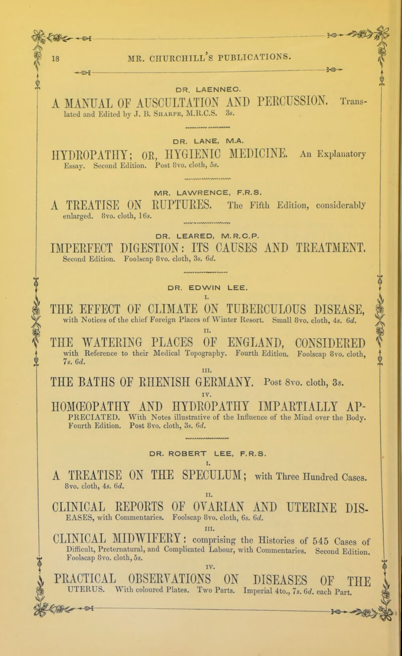 JO— 18 MR. Churchill’s publications. i -&i- DR. LAENNEC. A MANUAL OF AUSCULTATION AND UEllCUSSION. T.a„s- lilted and Edited bv J. B. Siiaiu’e, M.R.C.S. 3s. DR. LANE, M.A. HYDEOPATilY; OR, HYGIENIC MEDICINE. An Explanatory Essaj'. Second Edition. Post livo. cloth, 5s. VV%.v WX-\ WV^N vvw^ MR. LAWRENCE, F.R.S. A TREATISE ON RUPTURES. The PTfth Edition, considerably enlarged, livo. cloth, 16s. VVW VWVVWN DR. LEARED, M.R.C.P. IMPEREECT DIGESTION: ITS CAUSES AND TREATMENT. Second Edition. Foolscap 8vo. cloth, 3s. 6d. 7s. 6d. III. THE BATHS OE RHENISH GERMANY. Post 8vo. cloth, 3^. IV. DR. EDWIN LEE. I. THE EFFECT OF CLIMATE ON TUBEECULOUS DISEASE, ^ with Notices of the chief Foreign Places of Winter Resort. Small 8vo. cloth, 4s. 6d. y II. I THE AVATERING PLACES OF ENGLAND, CONSIDERED '< with Reference to their Medical TopographJ^ Fourth Edition. Foolscap 8vo. cloth, V HOMCEOPATHY AND HYDROPATHY IMPARTIALLY Ap- preciated. With Notes illustrative of the Influence of the Mind over the Body. Fourth Edition. Post 8vo. cloth, 3s. 6(1. DR. ROBERT LEE, F.R.S. I. A TREATISE ON THE SPECULUM; with Three Hundred Cases. 8vo. cloth, 4s. (id. CLINICAL REPORTS OF OVARIAN AND UTERINE DIS- EASES, with Commentaries. Foolscap 8vo. cloth, 6s. 6d. III. CLINICAL MIDWIFERY^ : comprising the Histories of 545 Cases of Difficult, Preternatural, and Complicated Labour, with Commentaries. Second Edition. Foolscap 8vo. cloth, 5s. IV. PRACTICAL OBSERVATIONS ON DISEASES OE THE UTERUS. With coloured Plates. Two Parts. Imperial 4to., 7s. 6d. each Part.