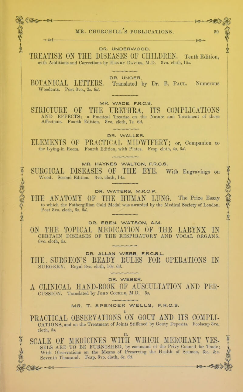 -©< S' DR. UNDERWOOD. TREATISE ON THE DISEASES OE CHILDREN. Tenth Edition, I with Additions and Corrections by Hen’ry D.wies, M.D. iJvo. cloth, 15s. , DR. UNGER. BOTANICAL LETTERS. Translated by Dr. B. Paul. Numerous Woodcuts. Post 8vo., 2s. 6d. f' MR. WADE, F.R.O.S. STRICTURE OF THE URETHRA, ITS C0:MPLICATIONS AND EFFECTS; a Practical Treatise on the Nature and Treatment of those Affections. Fourth Edition. 8vo. cloth, 7s. 6d, DR. WALLER. ELE]\IENTS OE PRACTICAL MIDWIFERY; or, Companion to the Lying-in Room. Fourth Edition, with Plates. Fcap. cloth, 4s. 6d. MR. HAYNES WALTON, F.R.O.S. SURGICAL DISEASES OF THE EYE. with Eng ravings on ^ Wood. Second Edition. 8vo. cloth, 14s. I ww ww vw^'vw% DR. ALLAN WEBB, F.RO.S.L. THE, SURGEON’S READY RULES FOR OPERATIONS IN SURGERY. Royal 8vo. cloth, 10s. 6d, DR. WATERS, M.R.O.P. THE ANATOMY OF THE HUMAN LUNG. The Prize Essay to which the Fothergillian Gold Medal was awarded by the Aledical Society of London. Post 8vo. cloth, 6s. 6i/. DR. EBEN. WATSON, A.M. ON THE TOPICAL IiIEDICATION OF THE LARYNX IN CERTAIN DISEASES OF THE RESPIRATORY AND VOCAL ORGANS. 8vo. cloth, 5s. DR. WEBER. A CLINICAL HAND-BOOK OE AUSCULTATION AND Per- cussion. Translated by John Cockle, M.D. 5s. MR. T. SPENDER WELLS, F.R.O.S. PRACTICAL OBSERYATIONS ON GOUT AND ITS COMPLI- CATIONS, and on the Treatment of Joints Stiffened by Gouty Deposits. Foolscap 8vo. cloth, 5s. SCALE OF MEDICINES WITH WHICH MERCHANT YES- t sees ARE TO BE FURNISHED, by command of the Privy Council for Trade; With Observations on the Means of Preserving the Health of Seamen, &c. &c. Seventh Thousand. Fcap. 8vo. cloth, 3s. 6</. ^