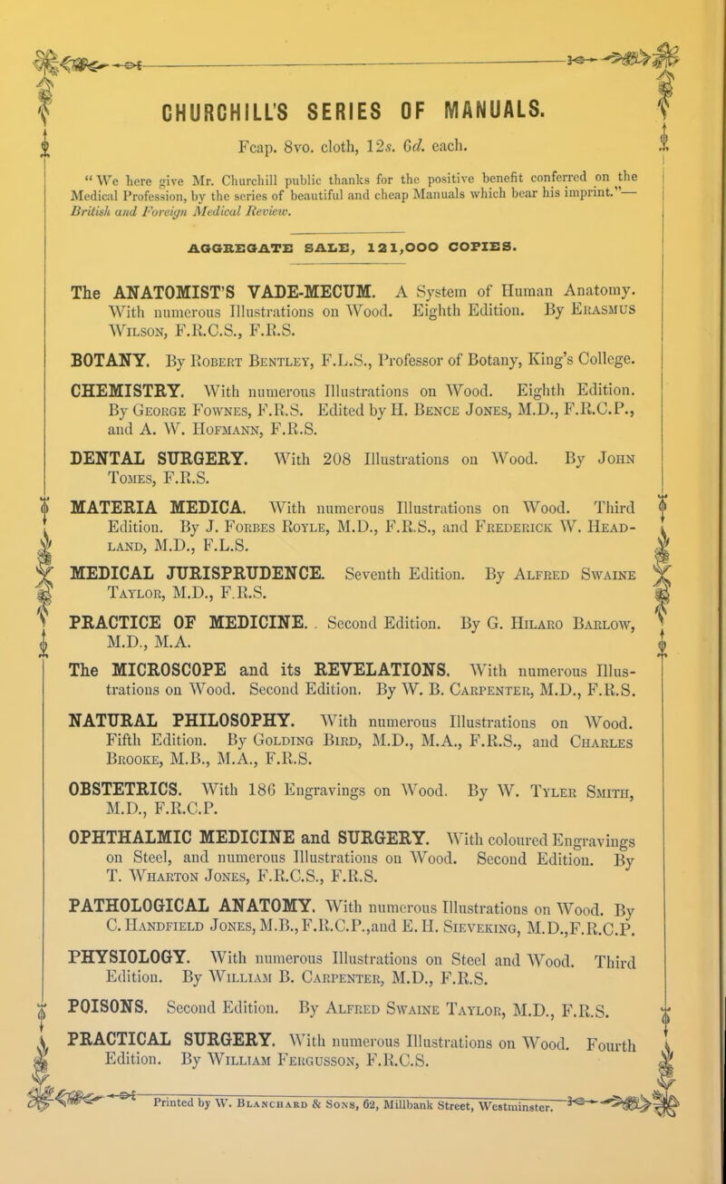 CHURCHILL’S SERIES OF MANUALS. Fcap. 8vo. cloth, 12s. Gel. each. “ We here give Mr. Churchill public thanks for the positive benefit conferred on ^the Medical Profession, by the series of beautiful and cheap Manuals which bear his imprint. British and Foreign Medical Review, The ANATOMIST’S VADE-MECUM. A System of Human Anatomy. With niimei’ous Illustrations on Wood. Eighth Edition. By Erasmus AVilson, F.E.C.S., F.B.S. 1 BOTANY. By Robert Bentley, F.L.S., Professor of Botany, King’s College. CHEMISTRY. With numerous Illustrations on AVood. Eighth Edition. By George Fownes, F.R.S. Edited by H. Bence Jones, M.D., F.R.C.P., and A. A\^. Hofmann, F.R.S. DENTAL SURGERY. AA'’ith 208 Illustrations on AA^ood. By John Tomes, F.R.S. o’ MATERIA MEDIC A. AVith numerous Illustrations on Wood. Third Edition. By J. Forbes Royle, M.D., F.R.S., and Frederick AV. Head- MEDICAL JURISPRUDENCE. Seventh Edition. By Alfred Swaine Taylor, M.D., F.R.S. PRACTICE OF MEDICINE. . Second Edition. By G. Hilaro Barlow, 0 M.D., M.A. The MICROSCOPE and its REVELATIONS, AAith numerous Illus- trations on AVood. Second Edition. By AV. B. Carpenter, M.D., F.R.S. NATURAL PHILOSOPHY. AVith numerous Illustrations on AVood. Fifth Edition. By Golding Bird, M.D., M.A., F.R.S., and Charles Brooke, M.B., M.A., F.R.S. OBSTETRICS. AVith 186 Engravings on AA'ood. By AA^. Tyler Smith, M.D., F.R.C.P. OPHTHALMIC MEDICINE and SURGERY. AA ith coloured Engravings on Steel, and numerous Illustrations on AVood. Second Edition. By T. AVharton Jones, F.R.C.S., F.R.S. PATHOLOGICAL ANATOMY. With numerous Illustrations on AVood. By C.Handfield Jones, M.B.,F.R.C.P.,aiid E.H. Sieveking, M.D.,F.R.C.P. PHYSIOLOGY. AVith numerous Illustrations on Steel and AA^ood. Third Edition. By AVilliam B. Carpenter, M.D., F.R.S. T POISONS. Second Edition. By Alfred Swaine Taylor, M.D., F.R.S. A PRACTICAL SURGERY. AVith numerous Illustrations on AVood. Fourth X Edition. By AVilliam Fergusson, F.R.C.S. AGGBEOATi: SALE, 121,000 COPIES. LAND, M.D., F.L.S. Printed by \V. Blanchard & Sons, 62, Millbank Street, Westminster.