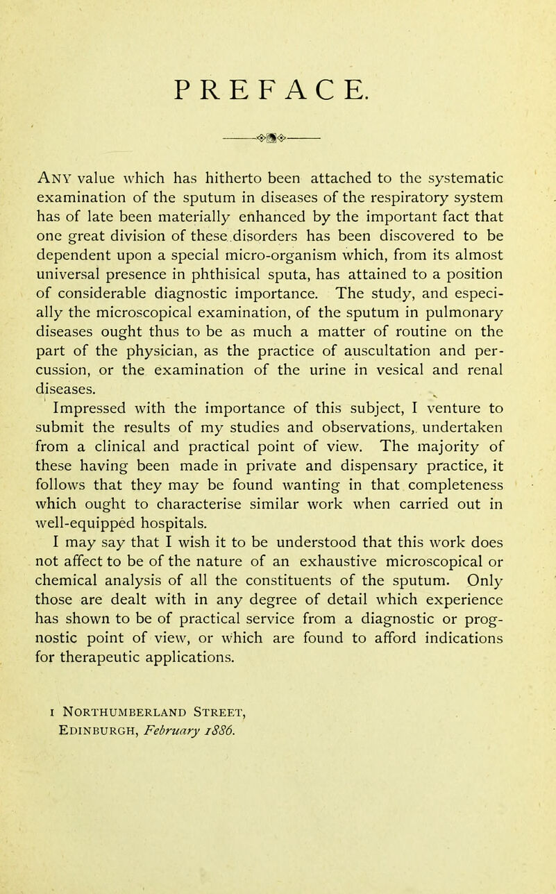 PREFACE. Any value which has hitherto been attached to the systematic examination of the sputum in diseases of the respiratory system has of late been materially enhanced by the important fact that one great division of these disorders has been discovered to be dependent upon a special micro-organism which, from its almost universal presence in phthisical sputa, has attained to a position of considerable diagnostic importance. The study, and especi- ally the microscopical examination, of the sputum in pulmonary diseases ought thus to be as much a matter of routine on the part of the physician, as the practice of auscultation and per- cussion, or the examination of the urine in vesical and renal diseases. Impressed with the importance of this subject, I venture to submit the results of my studies and observations, undertaken from a clinical and practical point of view. The majority of these having been made in private and dispensary practice, it follows that they may be found wanting in that completeness which ought to characterise similar work when carried out in well-equipped hospitals. I may say that I wish it to be understood that this work does not affect to be of the nature of an exhaustive microscopical or chemical analysis of all the constituents of the sputum. Only those are dealt with in any degree of detail which experience has shown to be of practical service from a diagnostic or prog- nostic point of view, or which are found to afford indications for therapeutic applications. i Northumberland Street, Edinburgh, February 1886.