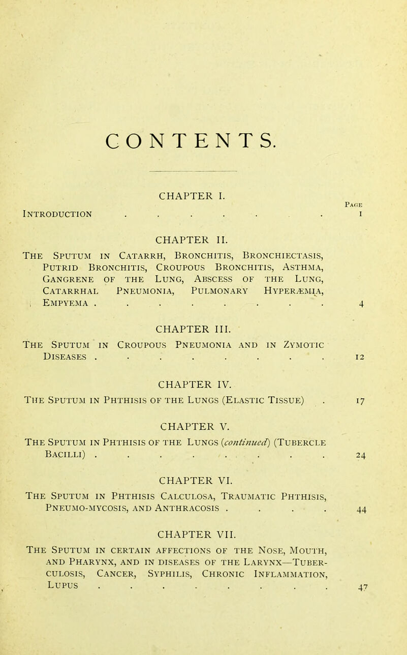 CONTENTS. CHAPTER I. Introduction CHAPTER II. The Sputum in Catarrh, Bronchitis, Bronchiectasis, Putrid Bronchitis, Croupous Bronchitis, Asthma, Gangrene of the Lung, Abscess of the Lung, Catarrhal Pneumonia, Pulmonary Hyperemia, Empyema ........ CHAPTER III. The Sputum in Croupous Pneumonia and in Zymotic Diseases ........ CHAPTER IV. The Sputum in Phthisis of the Lungs (Elastic Tissue) CHAPTER V. The Sputum in Phthisis of the Lungs (continued) (Tubercle Bacilli) ........ CHAPTER VI. The Sputum in Phthisis Calculosa, Traumatic Phthisis, Pneumo-mycosis, and Anthracosis .... CHAPTER VII. The Sputum in certain affections of the Nose, Mouth, and Pharynx, and in diseases of the Larynx—Tuber- culosis, Cancer, Syphilis, Chronic Inflammation, Lupus ...... . . Page I 4 12 17 24 44 4?
