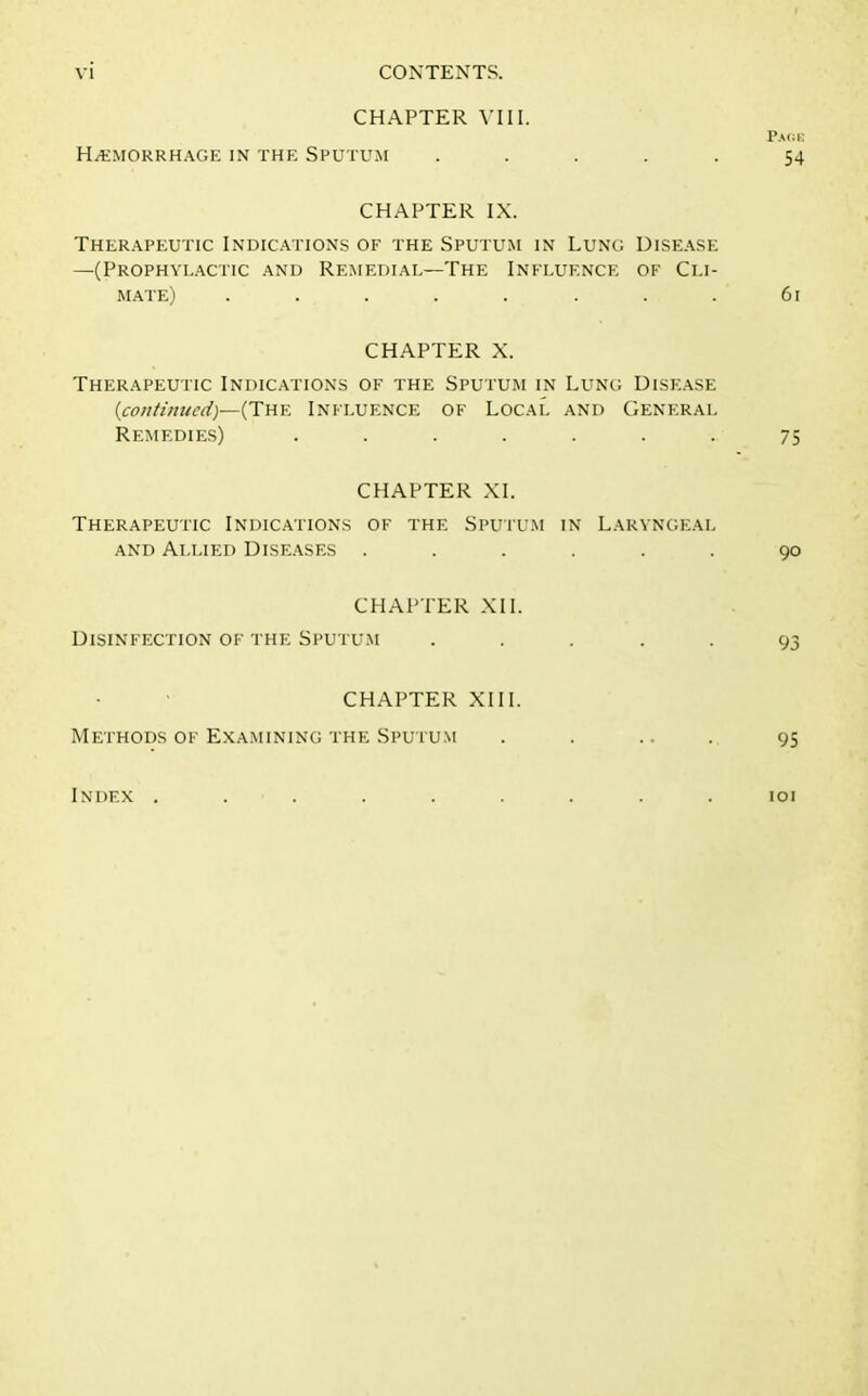 CHAPTER VIII. Pare Hemorrhage in the Sputum ..... 54 CHAPTER IX. Therapeutic Indications of the Sputum in Lung Disease —(Prophylactic and Remedial—The Influence of Cli- mate) ........ 61 CHAPTER X. Therapeutic Indications of the Sputum in Lung Disease (continued)—(The Influence of Local and General Remedies) ....... 75 CHAPTER XI. Therapeutic Indications of the Sputum in Laryngeal and Allied Diseases ...... 90 CHAPTER XII. Disinfection of the Sputum ..... 93 CHAPTER XIII. Methods of Examining the Sputum . . ... 95 Index ......... 101
