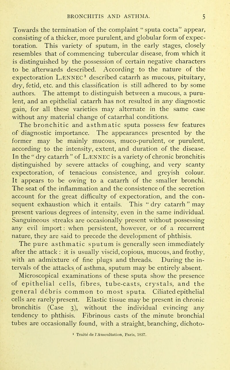 Towards the termination of the complaint “sputa cocta” appear, consisting of a thicker, more purulent, and globular form of expec- toration. This variety of sputum, in the early stages, closely resembles that of commencing tubercular disease, from which it is distinguished by the possession of certain negative characters to be afterwards described. According to the nature of the expectoration L.ENNEC1 described catarrh as mucous, pituitary, dry, fetid, etc. and this classification is still adhered to by some authors. The attempt to distinguish between a mucous, a puru- lent, and an epithelial catarrh has not resulted in any diagnostic gain, for all these varieties may alternate in the same case without any material change of catarrhal conditions. The bronchitic and asthmatic sputa possess few features of diagnostic importance. The appearances presented by the former may be mainly mucous, muco-purulent, or purulent, according to the intensity, extent, and duration of the disease. In the “ dry catarrh ” of L.ENNEC is a variety of chronic bronchitis distinguished by severe attacks of coughing, and very scanty expectoration, of tenacious consistence, and greyish colour. It appears to be owing to a catarrh of the smaller bronchi. The seat of the inflammation and the consistence of the secretion account for the great difficulty of expectoration, and the con- sequent exhaustion which it entails. This “dry catarrh” may present various degrees of intensity, even in the same individual. Sanguineous streaks are occasionally present without possessing any evil import: when persistent, however, or of a recurrent nature, they are said to precede the development of phthisis. The pure asthmatic sputum is generally seen immediately after the attack : it is usually viscid, copious, mucous, and frothy, with an admixture of fine plugs and threads. During the in- tervals of the attacks of asthma, sputum may be entirely absent. Microscopical examinations of these sputa show the presence of epithelial cells, fibres, tube-casts, crystals, and the general debris common to most sputa. Ciliated epithelial cells are rarely present. Elastic tissue maybe present in chronic bronchitis (Case 3), without the individual evincing any tendency to phthisis. Fibrinous casts of the minute bronchial tubes are occasionally found, with a straight, branching, dichoto- 1 Trait4 de l’Auscultation, Paris, ]$37.