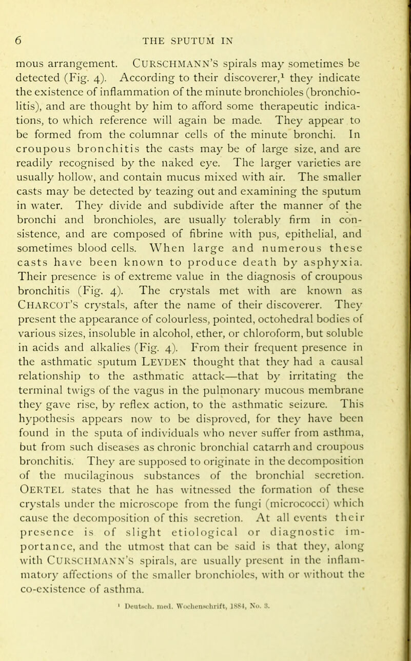 mous arrangement. CURSCHMANN’S spirals may sometimes be detected (Fig. 4). According to their discoverer,1 they indicate the existence of inflammation of the minute bronchioles (bronchio- litis), and are thought by him to afford some therapeutic indica- tions, to which reference will again be made. They appear to be formed from the columnar cells of the minute bronchi. In croupous bronchitis the casts may be of large size, and are readily recognised by the naked eye. The larger varieties are usually hollow, and contain mucus mixed with air. The smaller casts may be detected by teazing out and examining the sputum in water. They divide and subdivide after the manner of the bronchi and bronchioles, are usually tolerably firm in con- sistence, and are composed of fibrine with pus, epithelial, and sometimes blood cells. When large and numerous these casts have been known to produce death by asphyxia. Their presence is of extreme value in the diagnosis of croupous bronchitis (Fig. 4). The crystals met with are known as Charcot’S crystals, after the name of their discoverer. They present the appearance of colourless, pointed, octohedral bodies of various sizes, insoluble in alcohol, ether, or chloroform, but soluble in acids and alkalies (Fig. 4). From their frequent presence in the asthmatic sputum Leyden thought that they had a causal relationship to the asthmatic attack—that by irritating the terminal twigs of the vagus in the pulmonary mucous membrane they gave rise, by reflex action, to the asthmatic seizure. This hypothesis appears now to be disproved, for they have been found in the sputa of individuals who never suffer from asthma, but from such diseases as chronic bronchial catarrh and croupous bronchitis. They are supposed to originate in the decomposition of the mucilaginous substances of the bronchial secretion. OERTEL states that he has witnessed the formation of these crystals under the microscope from the fungi (micrococci) which cause the decomposition of this secretion. At all events their presence is of slight etiological or diagnostic im- portance, and the utmost that can be said is that they, along with CURSCHMANN’S spirals, are usually present in the inflam- matory affections of the smaller bronchioles, with or without the co-existence of asthma. 1 DeuUch. med. Wochenuchrift, 1884, Xu. 3.
