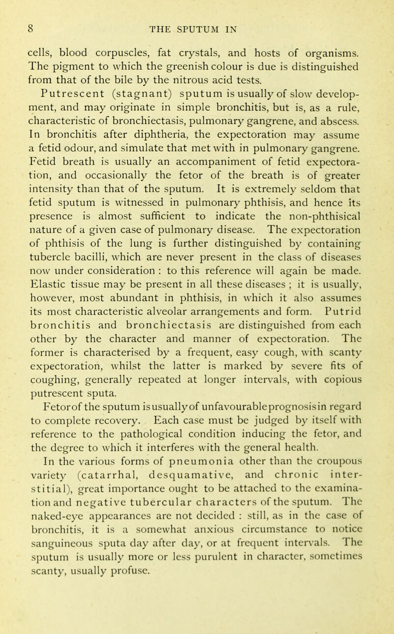 cells, blood corpuscles, fat crystals, and hosts of organisms. The pigment to which the greenish colour is due is distinguished from that of the bile by the nitrous acid tests. Putrescent (stagnant) sputum is usually of slow develop- ment, and may originate in simple bronchitis, but is, as a rule, characteristic of bronchiectasis, pulmonary gangrene, and abscess. In bronchitis after diphtheria, the expectoration may assume a fetid odour, and simulate that met with in pulmonary gangrene. Fetid breath is usually an accompaniment of fetid expectora- tion, and occasionally the fetor of the breath is of greater intensity than that of the sputum. It is extremely seldom that fetid sputum is witnessed in pulmonary phthisis, and hence its presence is almost sufficient to indicate the non-phthisical nature of a given case of pulmonary disease. The expectoration of phthisis of the lung is further distinguished by containing tubercle bacilli, which are never present in the class of diseases now under consideration : to this reference will again be made. Elastic tissue may be present in all these diseases ; it is usually, however, most abundant in phthisis, in which it also assumes its most characteristic alveolar arrangements and form. Putrid bronchitis and bronchiectasis are distinguished from each other by the character and manner of expectoration. The former is characterised by a frequent, easy cough, with scanty expectoration, whilst the latter is marked by severe fits of coughing, generally repeated at longer intervals, with copious putrescent sputa. Fetorof the sputum isusuallyof unfavourablcprognosisin regard to complete recovery. Each case must be judged by itself with reference to the pathological condition inducing the fetor, and the degree to which it interferes with the general health. In the various forms of pneumonia other than the croupous variety (catarrhal, desquamative, and chronic inter- stitial), great importance ought to be attached to the examina- tion and negative tubercular characters of the sputum. The naked-eye appearances are not decided : still, as in the case of bronchitis, it is a somewhat anxious circumstance to notice sanguineous sputa day after day, or at frequent intervals. The sputum is usually more or less purulent in character, sometimes scanty, usually profuse.