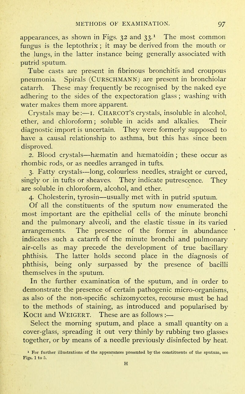 appearances, as shown in Figs. 32 and 33.1 The most common fungus is the leptothrix; it may be derived from the mouth or the lungs, in the latter instance being generally associated with putrid sputum. Tube casts are present in fibrinous bronchitis and croupous pneumonia. Spirals (CURSCHMANN) are present in bronchiolar catarrh. These may frequently be recognised by the naked eye adhering to the sides of the expectoration glass ; washing with water makes them more apparent. Crystals may be:—1. CHARCOT’S crystals, insoluble in alcohol, ether, and chloroform; soluble in acids and alkalies. Their diagnostic import is uncertain. They were formerly supposed to have a causal relationship to asthma, but this has since been disproved. 2. Blood crystals—haematin and haematoidin ; these occur as rhombic rods, or as needles arranged in tufts. 3. Fatty crystals—long, colourless needles, straight or curved, singly or in tufts or sheaves. They indicate putrescence. They are soluble in chloroform, alcohol, and ether. 4. Cholesterin, tyrosin—usually met with in putrid sputum. Of all the constituents of the sputum now enumerated the most important are the epithelial cells of the minute bronchi and the pulmonary alveoli, and the elastic tissue in its varied arrangements. The presence of the former in abundance indicates such a catarrh of the minute bronchi and pulmonary air-cells as may precede the development of true bacillary phthisis. The latter holds second place in the diagnosis of phthisis, being only surpassed by the presence of bacilli themselves in the sputum. In the further examination of the sputum, and in order to demonstrate the presence of certain pathogenic micro-organisms, as also of the non-specific schizomycetes, recourse must be had to the methods of staining, as introduced and popularised by Koch and WEIGERT. These are as follows :— Select the morning sputum, and place a small quantity on a cover-glass, spreading it out very thinly by rubbing two glasses together, or by means of a needle previously disinfected by heat. 1 For further illustrations of the appearances presented by the constituents of the sputum, see Figs. 1 to 5. H