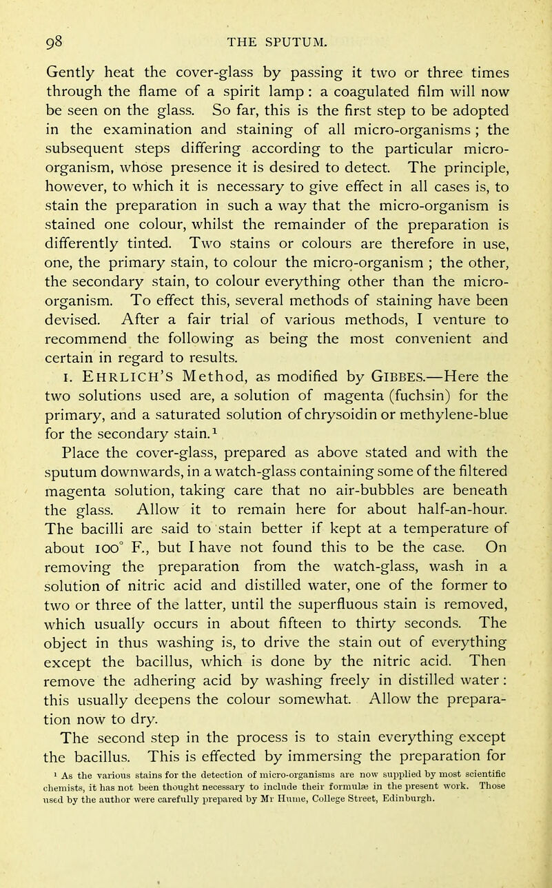 Gently heat the cover-glass by passing it two or three times through the flame of a spirit lamp : a coagulated film will now be seen on the glass. So far, this is the first step to be adopted in the examination and staining of all micro-organisms ; the subsequent steps differing according to the particular micro- organism, whose presence it is desired to detect. The principle, however, to which it is necessary to give effect in all cases is, to stain the preparation in such a way that the micro-organism is stained one colour, whilst the remainder of the preparation is differently tinted. Two stains or colours are therefore in use, one, the primary stain, to colour the micro-organism ; the other, the secondary stain, to colour everything other than the micro- organism. To effect this, several methods of staining have been devised. After a fair trial of various methods, I venture to recommend the following as being the most convenient and certain in regard to results. i. Ehrlich’S Method, as modified by Gibbes.—Here the two solutions used are, a solution of magenta (fuchsin) for the primary, and a saturated solution of chrysoidin or methylene-blue for the secondary stain.1 Place the cover-glass, prepared as above stated and with the sputum downwards, in a watch-glass containing some of the filtered magenta solution, taking care that no air-bubbles are beneath the glass. Allow it to remain here for about half-an-hour. The bacilli are said to stain better if kept at a temperature of about ioo° F,, but I have not found this to be the case. On removing the preparation from the watch-glass, wash in a solution of nitric acid and distilled water, one of the former to two or three of the latter, until the superfluous stain is removed, which usually occurs in about fifteen to thirty seconds. The object in thus washing is, to drive the stain out of everything except the bacillus, which is done by the nitric acid. Then remove the adhering acid by washing freely in distilled water : this usually deepens the colour somewhat. Allow the prepara- tion now to dry. The second step in the process is to stain everything except the bacillus. This is effected by immersing the preparation for 1 As the various stains for the detection of micro-organisms are now supplied by most scientific chemists, it has not been thought necessary to include their formula} in the present work. Those used by the author were carefully prepared by Mr Hume, College Street, Edinburgh.