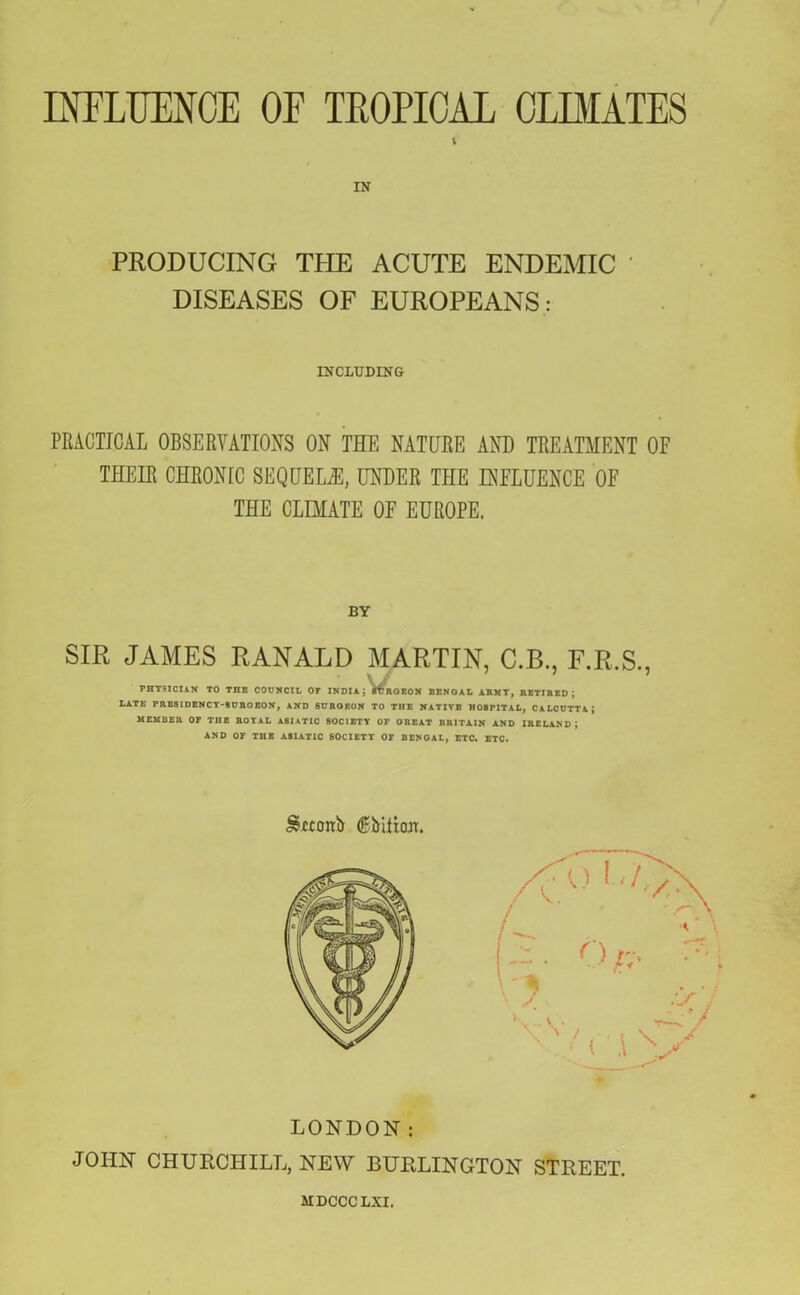 INFLUENCE OF TROPICAL CURATES IN PRODUCING TPIE ACUTE ENDEMIC DISEASES OF EUROPEANS : INCLUDING PRACTICAL OBSERVATIONS ON THE NATURE AND TREATMENT OF THEIR CHRONIC SEQUELS, UNDER THE INFLUENCE OF THE CLIMATE OF EUROPE. BY SIR JAMES RANALD MARTIN, C.B., F.R.S., PHYSICtAN TO THE COUNCIL OT INDIA J ffUROEON BENGAL ARMY, RETIRED; LATE PRESIDENCY-SURGEON, AND SURGEON TO THE NATIVE HOSPITAL, CALCUTTA; MEMBER OP THE ROYAL ASIATIC SOCIETY OP GREAT BRITAIN AND IRELAND J AND OP THE ASIATIC SOCIETY OF BENGAL, ETC. ETC. &etonb <&bitf<m. LONDON: JOHN CHURCHILL, NEW BURLINGTON STREET. MDCCCLXI.