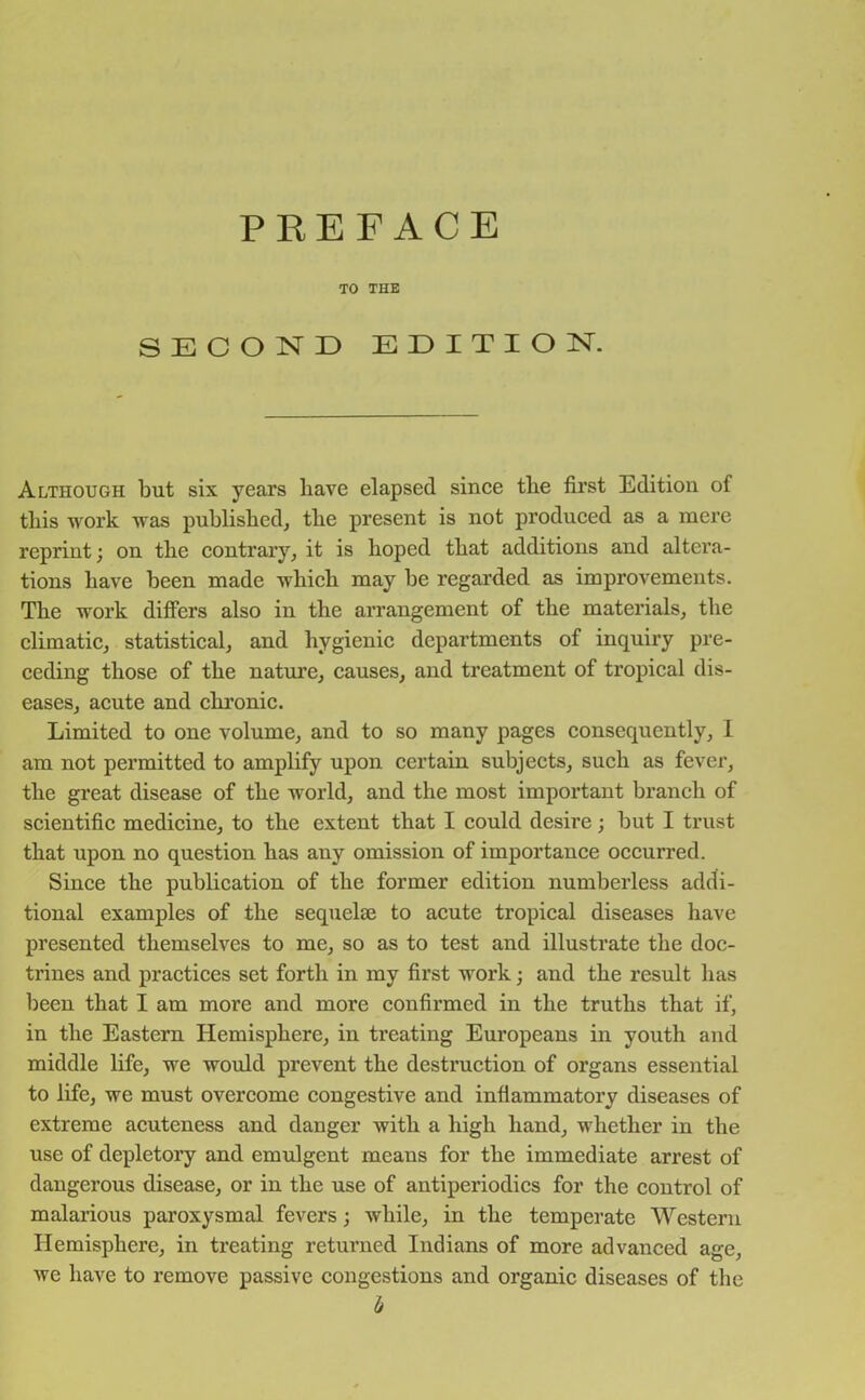 TO THE SECOND EDITION. Although but six years have elapsed since the first Edition of this work was published, the present is not produced as a mere reprint; on the contrary, it is hoped that additions and altera- tions have been made which may be regarded as improvements. The work differs also in the arrangement of the materials, the climatic, statistical, and hygienic departments of inquiry pre- ceding those of the nature, causes, and treatment of tropical dis- eases, acute and chronic. Limited to one volume, and to so many pages consequently, 1 am not permitted to amplify upon certain subjects, such as fever, the great disease of the world, and the most important branch of scientific medicine, to the extent that I could desire; but I trust that upon no question has any omission of importance occurred. Since the publication of the former edition numberless addi- tional examples of the sequelae to acute tropical diseases have presented themselves to me, so as to test and illustrate the doc- trines and practices set forth in my first work • and the result has been that I am more and more confirmed in the truths that if, in the Eastern Hemisphere, in treating Europeans in youth and middle life, we would prevent the destruction of organs essential to life, we must overcome congestive and inflammatory diseases of extreme acuteness and danger with a high hand, whether in the use of depletory and emulgent means for the immediate arrest of dangerous disease, or in the use of antiperiodics for the control of malarious paroxysmal fevers; while, in the temperate Western Hemisphere, in treating returned Indians of more advanced age, we have to remove passive congestions and organic diseases of the b