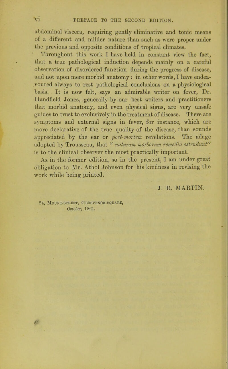 abdominal viscera, requiring gently eliminative and tonic means of a different and milder nature than such as were proper under the previous and opposite conditions of tropical climates. Throughout this work I have held in constant view the fact, that a true pathological induction depends mainly on a careful observation of disordered function during the progress of disease, and not upon mere morbid anatomy : in other words, I have endea- voured always to rest pathological conclusions on a physiological basis. It is now felt, says an admirable writer on fever, Dr. Handheld Jones, generally by our best writers and practitioners that morbid anatomy, and even physical signs, are very unsafe guides to trust to exclusively in the treatment of disease. There are symptoms and external signs in fever, for instance, which are more declarative of the true quality of the disease, than sounds appreciated by the ear or post-mortem revelations. The adage adopted by Trousseau, that “ naturam morborum remedia ostendunt” is to the clinical observer the most practically important. As in the former edition, so in the present, I am under great obligation to Mr. Athol Johnson for his kindness in revising the work while being printed. J. R. MARTIN. 24, Mount-street, Grosvenor-square, October, 1861.