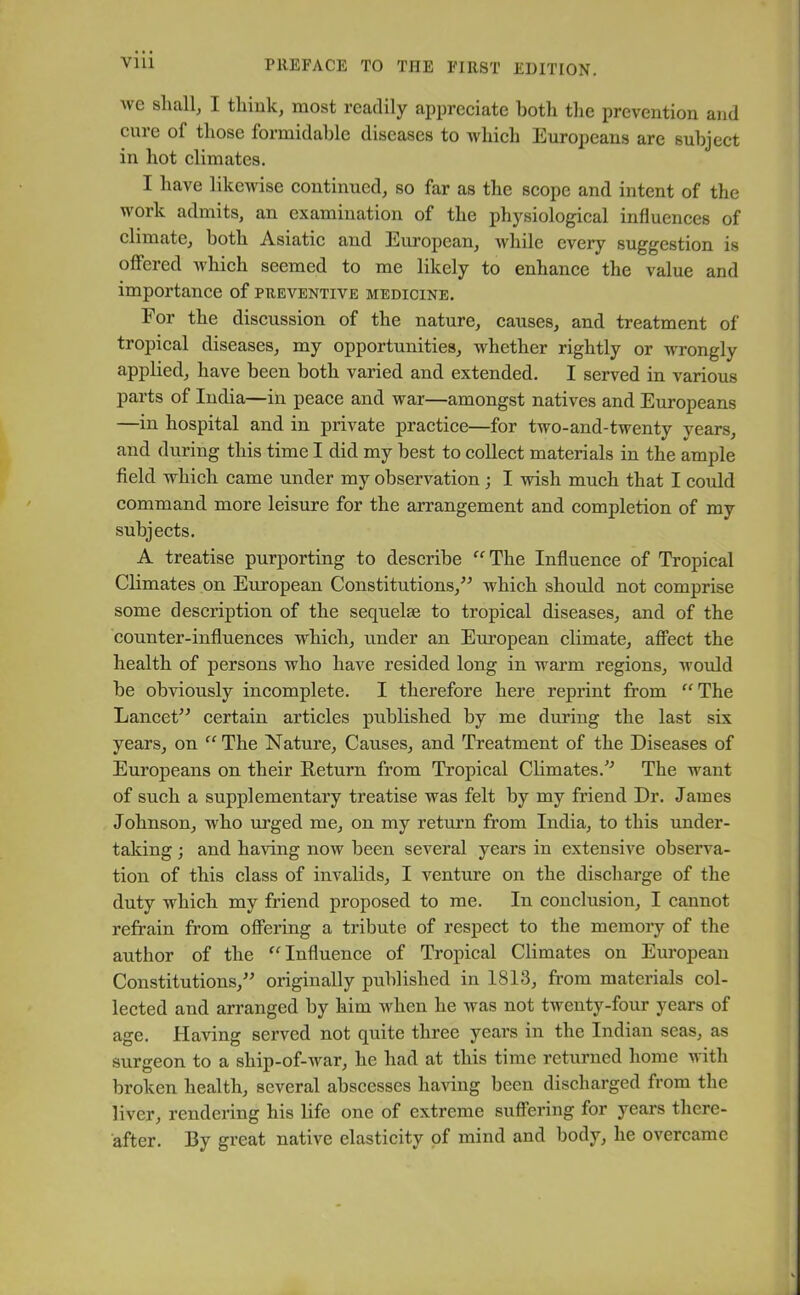 we shall, I think, most readily appreciate both the prevention and cure o( those formidable diseases to which Europeans are subject in hot climates. I have likewise continued, so far as the scope and intent of the work admits, an examination of the physiological influences of climate, both Asiatic and European, while every suggestion is offered which seemed to me likely to enhance the value and importance of preventive medicine. For the discussion of the nature, causes, and treatment of tropical diseases, my opportunities, whether rightly or wrongly applied, have been both varied and extended. I served in various parts of India—in peace and war—amongst natives and Europeans —in hospital and in private practice—for two-and-twenty years, and during this time I did my best to collect materials in the ample field which came under my observation ; I wish much that I could command more leisure for the arrangement and completion of my subjects. A treatise purporting to describe “The Influence of Tropical Climates on European Constitutions,” which should not comprise some description of the sequelae to tropical diseases, and of the counter-influences which, under an European climate, affect the health of persons who have resided long in warm regions, would be obviously incomplete. I therefore here reprint from “The Lancet” certain articles published by me during the last six years, on “The Nature, Causes, and Treatment of the Diseases of Europeans on their Return from Tropical Climates.” The want of such a supplementary treatise was felt by my friend Dr. James Johnson, who urged me, on my return from India, to this under- taking ; and having now been several years in extensive observa- tion of this class of invalids, I venture on the discharge of the duty which my friend proposed to me. In conclusion, I cannot refrain from offering a tribute of respect to the memory of the author of the “Influence of Tropical Climates on European Constitutions,” originally published in 1813, from materials col- lected and arranged by him when he was not twenty-four years of age. Having served not quite three years in the Indian seas, as surgeon to a ship-of-war, he had at this time returned home with broken health, several abscesses having been discharged from the liver, rendering his life one of extreme suffering for years there- after. By great native elasticity of mind and body, he overcame