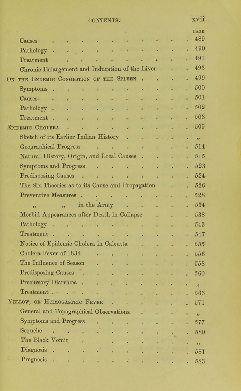 Causes ...•••• Pathology ...•••• Treatment ...... Chronic Enlargement ancl Induration of the Liver Ox the Endemic Congestion of the Spleen . Symptoms ....... Causes ....... Pathology ....... Treatment ....... Epidemic Cholera Sketch of its Earlier Indian History Geographical Progress .... Natural History, Origin, and Local Causes . Symptoms and Progress .... Predisposing Causes ..... The Six Theories as to its Cause and Propagation Preventive Measures ..... „ „ in the Army Morbid Appearances after Death in Collapse Pathology ...... Treatment ...... Notice of Epidemic Cholera in Calcutta Cholera-Fever of 1834 The Influence of Season Predisposing Causes .... Precursory Diarrhoea .... Treatment ...... Yellow, or Ha:mogastric Fever General and Topographical Observations Symptoms and Progress Sequelae ...... The Black Vomit .... Diagnosis ...... Prognosis ...... PAGE . 489 . 490 . 491 . 493 . 499 . 500 . 501 . 502 . 503 . 509 • » . 514 . 515 . 523 . 524 . 526 . 528 . 534 . 538 . 543 . 547 . 555 . 556 . 558 . 560 . 563 . 571 • » . 577 . 580 • )) . 581 . 583