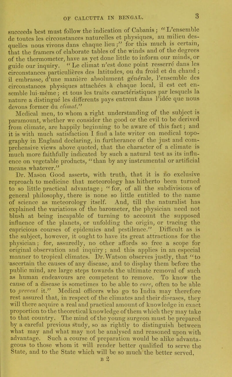 3 succeeds best must follow the indication of Cabanis; u L ensemble de toutes les circonstances naturelles et physiques, au milieu des- quelles nous vivons dans cliaque lieu;” for this much is certain, that the framers of elaborate tables of the winds and of the degiees of the thermometer, have as yet done little to inform our minds, or guide our inquiry. “Le climat iFest done point resserre dans les circonstances particulieres des latitudes, ou du froid et du chaud ; il embrasse, dTrne maniere absolument generate, T ensemble des circonstances physiques attachees h cliaque local, il est cet en- semble lui-meme; et tons les traits caracteristiques par lesquels la nature a distingue les differents pays entrent dans Fidee que nous devons former du climat” Medical men, to whom a right understanding of the subject is paramount, whether we consider the good or the evil to be derived from climate, are happily beginning to be aware of this fact; and it is with much satisfaction I find a late writer on medical topo- graphy in England declaring, in furtherance of the just and com- prehensive views above quoted, that the character of a climate is much more faithfully indicated by such a natural test as its influ- ence on vegetable products, “than by any instrumental or artificial means whatever.” Dr. Mason Good asserts, with truth, that it is no exclusive reproach to medicine that meteorology has hitherto been turned to so little practical advantage; “ for, of all the subdivisions of general philosophy, there is none so little entitled to the name of science as meteorology itself. And, till the naturalist has explained the variations of the barometer, the physician need not blush at being incapable of turning to account the supposed influence of the planets, or unfolding the origin, or tracing the capricious courses of epidemics and pestilence.” Difficult as is the subject, however, it ought to have its great attractions for the physician; for, assuredly, no other affords so free a scope for original observation and inquiry; and this applies in an especial manner to tropical climates. Dr.Watson observes justly, that “to ascertain the causes of any disease, and to display them before tbe public mind, are large steps towards the ultimate removal of such as human endeavours are competent to remove. To know the cause of a disease is sometimes to be able to cure, often to be able to prevent it.” Medical officers who go to India may therefore rest assured that, in respect of the climates and their diseases, they will there acquire a real and practical amount of knowledge in exact proportion to the theoretical knowledge of them which they may take to that country. The mind of the young surgeon must be prepared by a careful previous study, so as rightly to distinguish between what may and what may not be analysed and reasoned upon with advantage. Such a course of preparation would be alike advanta- geous to those whom it will render better qualified to serve the State, and to the State which will be so much the better served. b 2