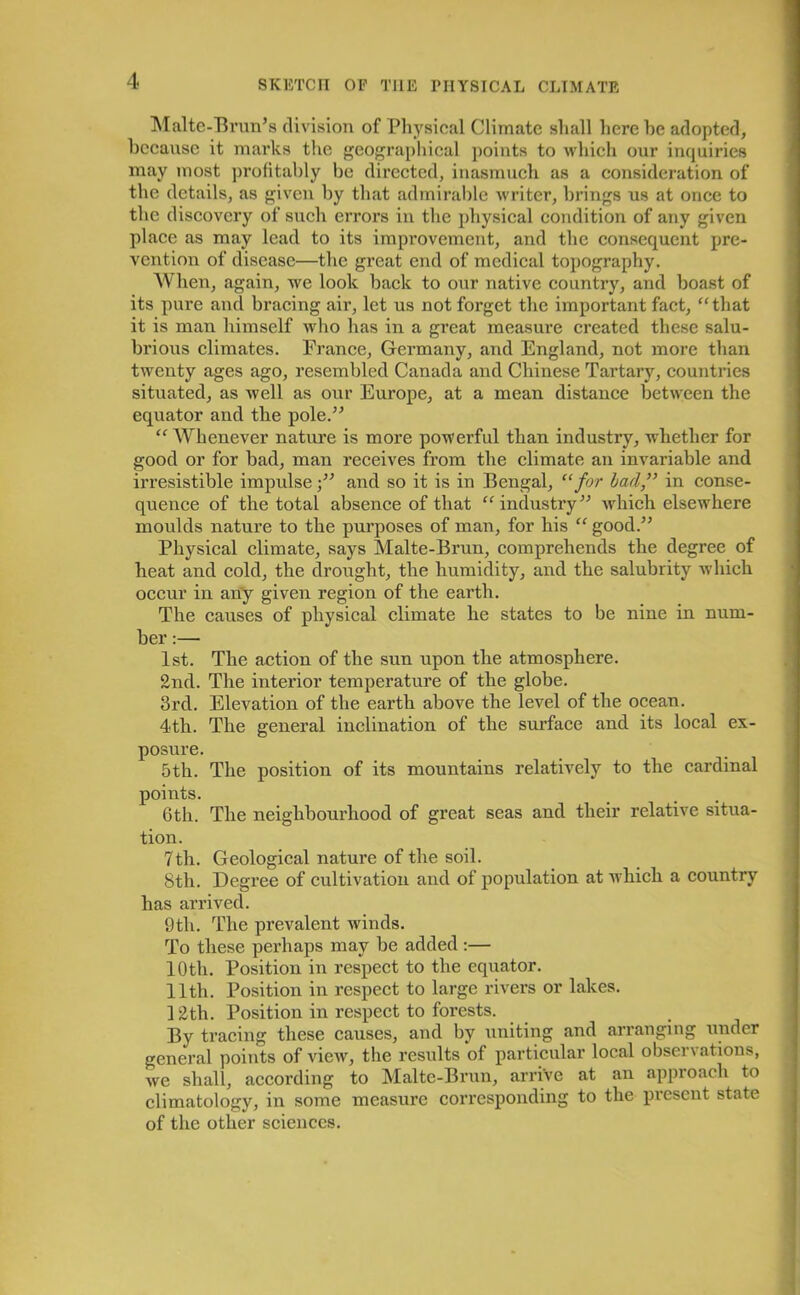 Malte-Brun’s division of Physical Climate shall here he adopted, because it marks the geographical points to which our inquiries may most profitably be directed, inasmuch as a consideration of the details, as given by that admirable writer, brings us at once to the discovery of such errors in the physical condition of any given place as may lead to its improvement, and the consequent pre- vention of disease—the great end of medical topography. When, again, we look back to our native country, and boast of its pure and bracing air, let us not forget the important fact, “that it is man himself who has in a great measure created these salu- brious climates. France, Germany, and England, not more than twenty ages ago, resembled Canada and Chinese Tartary, countries situated, as well as our Europe, at a mean distance between the equator and the pole.” “Whenever nature is more powerful than industry, whether for good or for bad, man receives from the climate an invariable and irresistible impulse •” and so it is in Bengal, “for bad,” in conse- quence of the total absence of that “industry” which elsewhere moulds nature to the purposes of man, for his “ good.” Physical climate, says Malte-Brun, comprehends the degree of heat and cold, the drought, the humidity, and the salubrity which occur in any given region of the earth. The causes of physical climate he states to be nine in num- ber :— 1st. The action of the sun upon the atmosphere. 2nd. The interior temperature of the globe. 3rd. Elevation of the earth above the level of the ocean. 4th. The general inclination of the surface and its local ex- posure. 5 th. The position of its mountains relatively to the cardinal points. 6th. The neighbourhood of great seas and their relative situa- tion. 7th. Geological nature of the soil. 8th. Degree of cultivation and of population at which a country has arrived. 9th. The prevalent winds. To these perhaps may be added :— 10th. Position in respect to the equator. 11th. Position in respect to large rivers or lakes. 12th. Position in respect to forests. By tracing these causes, and by uniting and arranging under general points of view, the results of particular local observations, we shall, according to Malte-Brun, arrive at an approach to climatology, in some measure corresponding to the present state of the other sciences.