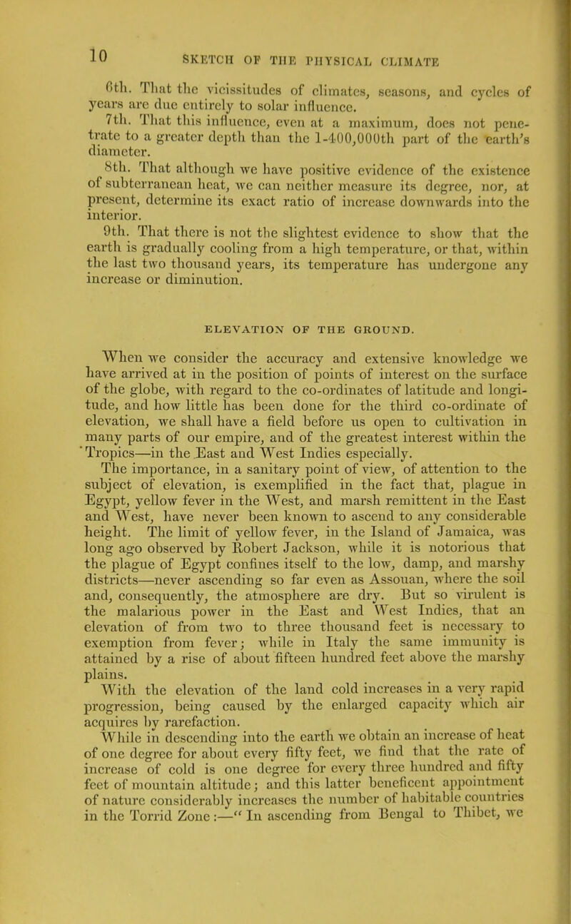 Otli. Tlmt the vicissitudes of climates, seasons, and cycles of years are due entirely to solar influence. 7th. That this influence, even at a maximum, does not pene- trate to a greater depth than the 1-400,000th part of the earth’s diameter. iStli. That although we have positive evidence of the existence ol subterranean heat, we can neither measure its degree, nor, at present, determine its exact ratio of increase downwards into the interior. 9th. That there is not the slightest evidence to show that the earth is gradually cooling from a high temperature, or that, within the last two thousand years, its temperature has undergone any increase or diminution. ELEVATION OF THE GROUND. When we consider the accuracy and extensive knowledge we have arrived at in the position of points of interest on the surface of the globe, with regard to the co-ordinates of latitude and longi- tude, and how little has been done for the third co-ordinate of elevation, we shall have a field before us open to cultivation in many parts of our empire, and of the greatest interest within the Tropics—in the East and West Indies especially. The importance, in a sanitary point of view, of attention to the subject of elevation, is exemplified in the fact that, plague in Egypt, yellow fever in the West, and marsh remittent in the East and West, have never been known to ascend to any considerable height. The limit of yellow fever, in the Island of Jamaica, was long ago observed by Robert Jackson, while it is notorious that the plague of Egypt confines itself to the low, damp, and marshy districts—never ascending so far even as Assouan, where the soil and, consequently, the atmosphere are dry. But so virulent is the malarious power in the East and West Indies, that an elevation of from two to three thousand feet is necessary to exemption from fever; while in Italy the same immunity is attained by a rise of about fifteen hundred feet above the marshy plains. With the elevation of the land cold increases in a very rapid progression, being caused by the enlarged capacity which air acquires by rarefaction. While in descending into the earth we obtain an increase of heat of one degree for about every fifty feet, we find that the rate of increase of cold is one degree for every three hundred and fifty feet of mountain altitude; and this latter beneficent appointment of nature considerably increases the number of habitable countries in the Torrid Zone:—“ In ascending from Bengal to Thibet, we