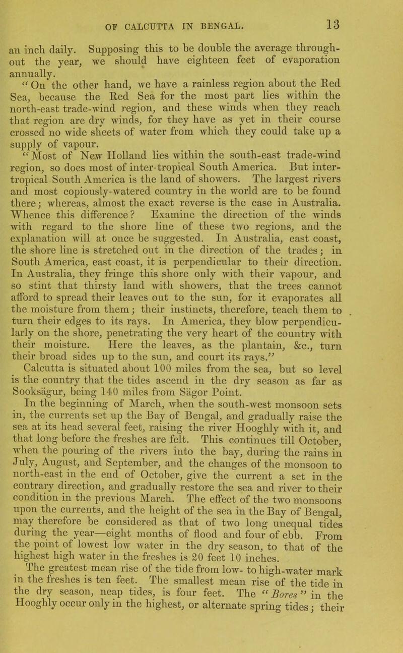 an inch daily. Supposing this to he double the average through- out the year, we should have eighteen feet of evaporation annually. “ On the other hand, we have a rainless region about the Eed Sea, because the Red Sea for the most part lies within the north-east trade-wind region, and these winds when they reach that region are dry winds, for they have as yet in their course crossed no wide sheets of water from which they could take up a supply of vapour. “ Most of New Holland lies within the south-east trade-wind region, so does most of inter-tropical South America. But inter- tropical South America is the land of showers. The largest rivers and most copiously-watered country in the world are to be found there; whereas, almost the exact reverse is the case in Australia. Whence this difference? Examine the direction of the winds with regard to the shore line of these two regions, and the explanation will at once be suggested. In Australia, east coast, the shore line is stretched out in the direction of the trades; in South America, east coast, it is perpendicular to their direction. In Australia, they fringe this shore only with their vapour, and so stint that thirsty land with showers, that the trees cannot afford to spread their leaves out to the sun, for it evaporates all the moisture from them; their instincts, therefore, teach them to turn their edges to its rays. In America, they blow perpendicu- larly on the shore, penetrating the very heart of the country with their moisture. Here the leaves, as the plantain, &c., turn their broad sides up to the sun, and court its rays/'’ Calcutta is situated about 100 miles from the sea, but so level is the country that the tides ascend in the dry season as far as Sooksagur, being 140 miles from Sagor Point. In the beginning of March, when the south-west monsoon sets in, the currents set up the Bay of Bengal, and gradually raise the sea at its head several feet, raising the river Ilooghly with it, and that long before the freshes are felt. This continues till October, when the pouring of the rivers into the bay, during the rains in July, August, and September, and the changes of the monsoon to north-east in the end of October, give the current a set in the contrary direction, and gradually restore the sea and river to their condition in the previous March. The effect of the two monsoons upon the currents, and the height of the sea in the Bay of Bengal, may therefore be considered as that of two long unequal tides during the year—eight months of flood and four of ebb. From the point of loAvest low water in the dry season, to that of the highest high water in the freshes is 20 feet 10 inches. The greatest mean rise of the tide from low- to high-water mark in the freshes is ten feet. The smallest mean rise of the tide in the dry season, neap tides, is four feet. The  Bores ” in the Hooghly occur only in the highest, or alternate spring tides; their