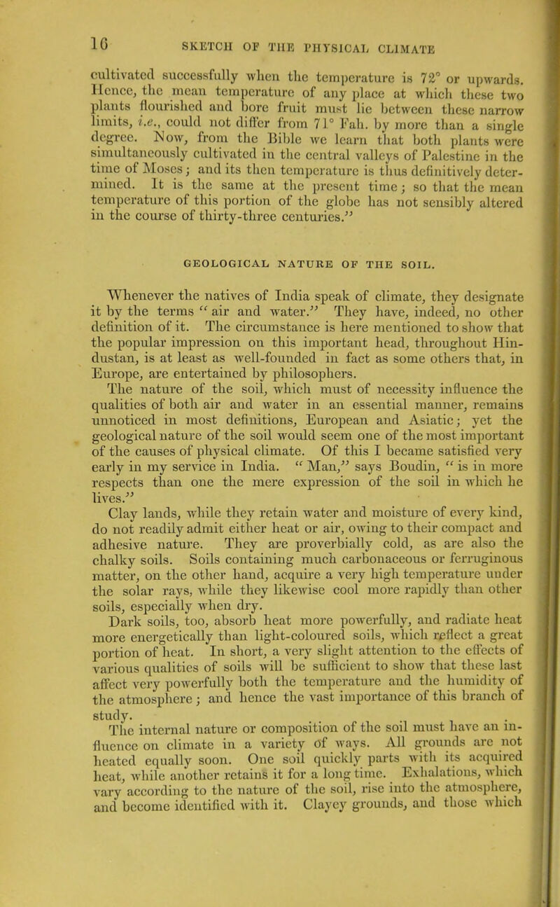 1G cultivated successfully when the temperature is 72° or upwards. II cnee, the mean temperature of any place at which these two plants flourished and bore fruit must lie between these narrow limits, i.e., could not differ from 71° Fall. by more than a single degree. Mow, from the Bible we learn that both plants were simultaneously cultivated in the central valleys of Palestine in the time of Moses; and its then temperature is thus definitively deter- mined. It is the same at the present time; so that the mean temperature of this portion of the globe has not sensibly altered in the course of thirty-three centuries.” GEOLOGICAL NATURE OF THE SOIL. Whenever the natives of India speak of climate, they designate it by the terms “ air and water.” They have, indeed, no other definition of it. The circumstance is here mentioned to show that the popular impression on this important head, throughout Hin- dustan, is at least as well-founded in fact as some others that, in Europe, are entertained by philosophers. The nature of the soil, which must of necessity influence the qualities of both air and water in an essential manner, remains unnoticed in most definitions, European and Asiatic; yet the geological nature of the soil would seem one of the most important of the causes of physical climate. Of this I became satisfied very early in my service in India. “ Man,” says Boudin, “ is in more respects than one the mere expression of the soil in which he lives.” Clay lands, while they retain water and moisture of every kind, do not readily admit either heat or air, owing to their compact and adhesive nature. They are proverbially cold, as are also the chalky soils. Soils containing much carbonaceous or ferruginous matter, on the other hand, acquire a very high temperature under the solar rays, while they likewise cool more rapidly than other soils, especially when dry. Dark soils, too, absorb heat more powerfully, and radiate heat more energetically than light-coloured soils, which reflect a great portion of heat. In short, a very slight attention to the effects of various qualities of soils will be sufficient to show that these last affect very powerfully both the temperature and the humidity of the atmosphere ; and hence the vast importance of this branch of study. The internal nature or composition of the soil must have an in- fluence on climate in a variety of ways. All grounds are not heated equally soon. One soil quickly parts with its acquired heat, while another retains it for a long time. Exhalations, which vary according to the nature of the soil, rise into the atmosphere, and become identified with it. Clayey grounds, and those which