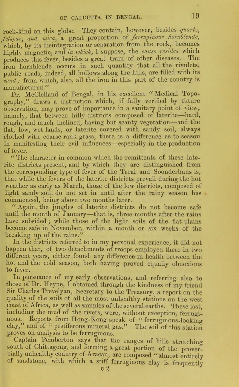10 rock-kind on this globe. They contain, however, besides quartz, felspar, and mica, a great proportion of ferruginous hornblende, which, by its disintegration or separation from the rock, becomes highly magnetic, and in which, I suppose, the cause resides which produces this fever, besides a great train of other diseases. I lie iron hornblende occurs in such quantity that all the rivulets, public roads, indeed, all hollows along the hills, are filled with its sand; from which, also, all the iron in this part of the country is manufactured.” Dr. McClelland of Bengal, in his excellent “Medical Topo- graphy,^” draws a distinction which, if fully verified by future observation, may pi'ove of importance in a sanitary point of view, namely, that between hilly districts composed of laterite—hard, rough, and much inclined, having but scanty vegetation—and the flat, low, -wet lands, or laterite covered with sandy soil, always clothed with coarse rank grass, there is a difference as to season in manifesting their evil influences—especially in the production of fever. “ The character in common which the remittents of these late- rite districts present, and by which they are distinguished from the corresponding type of fever of the Tarai and Soonderbuns is, that while the fevers of the laterite districts prevail during the hot weather as early as March, those of the low districts, composed of light sandy soil, do not set in until after the rainy season has commenced, being above two months later. “ Again, the jungles of laterite districts do not become safe until the month of January—that is, three months after the rains have subsided; while those of the light soils of the flat plains become safe in November, within a month or six wreeks of the breaking up of the rains.” In the districts referred to in my personal experience, it did not happen that, of two detachments of troops employed there in two different years, either found any difference in health between the hot and the cold season, both having proved equally obnoxious to fever. In pursuance of my early observations, and referring also to those of Dr. Ileyne, I obtained through the kindness of my friend Sir Charles Trevelyan, Secretary to the Treasury, a report on the quality of the soils of all the most unhealthy stations on the west coast of Africa, as well as samples of the several earths. These last, including the mud of the rivers, were, without exception, ferrugi- nous. Reports from Hong-Kong speak of “ ferruginous-looking clay,” and of “ pestiferous mineral gas.” The soil of this station proves on analysis to be ferruginous. Captain Pemberton says that the ranges of hills stretching- south of Chittagong, and forming a great portion of the proved bially unhealthy country of Aracan, are composed “almost entirely of sandstone, with which a stiff ferruginous clay is frequently