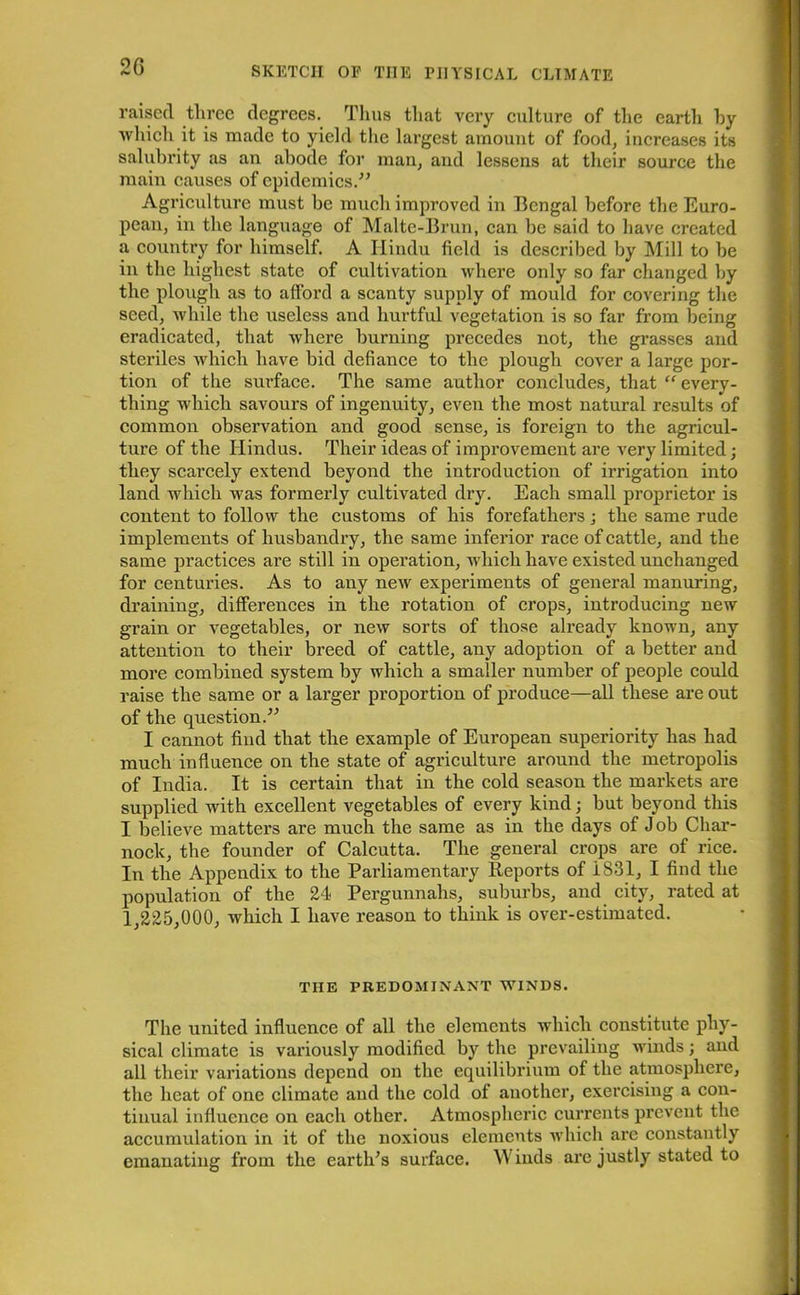 2G raised three degrees. Thus that very culture of the eartli hy which it is made to yield the largest amount of food, increases its salubrity as an abode for man, and lessens at their source the main causes of epidemics.” Agriculture must he much improved in Bengal before the Euro- pean, in the language of Malte-Brun, can be said to have created a country for himself. A Hindu field is described by Mill to be in the highest state of cultivation where only so far changed by the plough as to afford a scanty supply of mould for covering the seed, while the useless and hurtful vegetation is so far from being eradicated, that where burning precedes not, the grasses and steriles which have bid defiance to the plough cover a large por- tion of the surface. The same author concludes, that “ every- thing which savours of ingenuity, even the most natural results of common observation and good sense, is foreign to the agricul- ture of the Hindus. Their ideas of improvement are very limited; they scarcely extend beyond the introduction of irrigation into land which was formerly cultivated dry. Each small proprietor is content to follow the customs of his forefathers; the same rude implements of husbandry, the same inferior race of cattle, and the same practices are still in operation, which have existed unchanged for centuries. As to any new experiments of general manuring, draining, differences in the rotation of crops, introducing new grain or vegetables, or new sorts of those already known, any attention to their breed of cattle, any adoption of a better and more combined system by which a smaller number of people could raise the same or a larger proportion of produce—all these are out of the question.” I cannot find that the example of European superiority has had much influence on the state of agriculture around the metropolis of India. It is certain that in the cold season the markets are supplied with excellent vegetables of every kind; but beyond this I believe matters are much the same as in the days of Job Char- nock, the founder of Calcutta. The general crops are of rice. In the Appendix to the Parliamentary Reports of 1831, I find the population of the 24 Perguunahs, suburbs, and city, rated at 1,225,000, which I have reason to think is over-estimated. THE PREDOMINANT WINDS. The united influence of all the elements which constitute phy- sical climate is variously modified by the prevailing winds; and all their variations depend on the equilibrium of the atmosphere, the heat of one climate and the cold of another, exercising a con- tinual influence on each other. Atmospheric currents prevent the accumulation in it of the noxious elements which are constantly emanating from the earth’s surface. Winds arc justly stated to