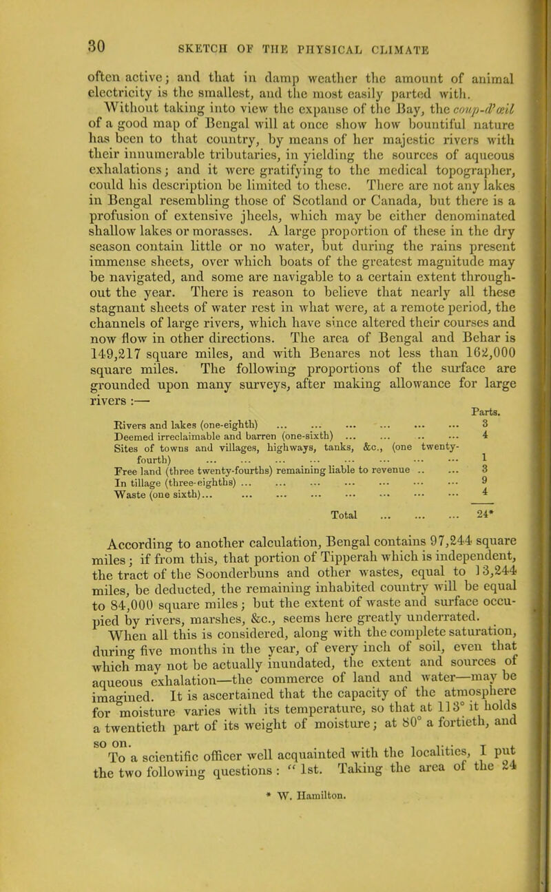 often active; and that in damp weather the amount of animal electricity is the smallest, and the most easily parted with. Without taking into view the expanse of the Bay, the coup-d’ceil of a good map of Bengal will at once show how bountiful nature has been to that country, by means of her majestic rivers with their innumerable tributaries, in yielding the sources of aqueous exhalations; and it were gratifying to the medical topographer, could his description be limited to these. There are not any lakes in Bengal resembling those of Scotland or Canada, but there is a profusion of extensive jheels, which may be either denominated shallow lakes or morasses. A large proportion of these in the dry season contain little or no water, but during the rains present immense sheets, over which boats of the greatest magnitude may be navigated, and some are navigable to a certain extent through- out the year. There is reason to believe that nearly all these stagnant sheets of water rest in what were, at a remote period, the channels of large rivers, which have since altered their courses and now flow in other directions. The area of Bengal and Behar is 149,217 square miles, and with Benares not less than 162,000 square miles. The following proportions of the surface are grounded upon many surveys, after making allowance for large rivers :— Parts. Rivers and lakes (one-eighth) ... ... ... ... ... ... 3 Deemed irreclaimable and barren (one-sixth) 4 Sites of towns and villages, highways, tanks, &c., (one twenty- fourth) ... ... ... ••• ••• ••• ••• 1 Free land (three twenty-fourths) remaining liable to revenue In tillage (three-eighths) ... ... ... ... ... ••• ••• 9 Waste (one sixth)... 4 Total 24* According to another calculation, Bengal contains 97,244 square miles; if from this, that portion of Tipperah which is independent, the tract of the Soonderbuns and other wastes, equal to 13,244 miles, be deducted, the remaining inhabited country will be equal to 84,000 square miles; but the extent of waste and surface occu- pied by rivers, marshes, &c., seems here greatly underrated. When all this is considered, along with the complete saturation, during five months in the year, of every inch of soil, even that which may not be actually inundated, the extent and sources of aqueous exhalation—the commerce of land and water—may be imagined. It is ascertained that the capacity of the atmosphere for moisture varies with its temperature, so that at 113° it holds a twentieth part of its weight of moisture; at 80° a fortieth, and S°To a scientific officer well acquainted with the localities, I put the two following questions : “ 1st. Taking the area ot the 24 W. Hamilton.