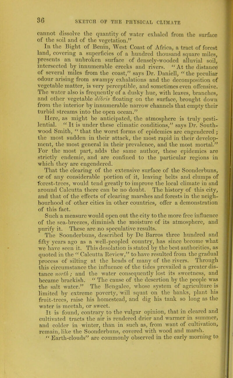 3fl cannot dissolve tlic quantity of water exhaled from the surface of the soil and of the vegetation.” In the Bight ot Benin, West Coast of Africa, a tract of forest land, covering a superficies of a hundred thousand square miles, presents an unbroken surface of densely-wooded alluvial soil, intersected by innumerable creeks and rivers. “ At the distance ot several miles from the coast,” says Dr. Daniell, “ the peculiar odour arising from swampy exhalations and the decomposition of vegetable matter, is very perceptible, and sometimes even offensive. The water also is frequently of a dusky hue, with leaves, branches, and other vegetable debris floating on the surface, brought down from the interior by innumerable narrow channels that empty their turbid streams into the open ocean.” Here, as might be anticipated, the atmosphere is truly pesti- lential. “ It is under these climatic conditions,” says Dr. South- wood Smith, “ that the worst forms of epidemics are engendered ; the most sudden in their attack, the most rapid in their develop- ment, the most general in their prevalence, and the most mortal.” Dor the most part, adds the same author, these epidemics are strictly endemic, and are confined to the particular regions in which they are engendered. That the clearing of the extensive surface of the Soonderbuns, or of any considerable portion of it, leaving belts and clumps of forest-trees, would tend greatly to improve the local climate in and around Calcutta there can be no doubt. The history of this city, and that of the effects of clearing marshes and forests in the neigh- bourhood of other cities in other countries, offer a demonstration of this fact. Such a measure would open out the city to the more free influence of the sea-breezes, diminish the moisture of its atmosphere, and purify it. These are no speculative results. The Soonderbuns, described by De Barros three hundred and fifty years ago as a well-peopled country, has since become what we have seen it. This desolation is stated by the best authorities, as quoted in the “ Calcutta Review,” to have resulted from the gradual process of silting at the heads of many of the rivers. Through this circumstance the influence of the tides prevailed a greater dis- tance north; and the water consequently lost its sweetness, and became brackish. “ The cause of the desertion by the people was the salt water.” The Bengalee, whose system of agriculture is limited by extreme poverty, will squat on the banks, plant his fruit-trees, raise his homestead, and dig his tank so long as the water is meetah, or sweet. It is found, contrary to the vulgar opinion, that in cleared and cultivated tracts the air is rendered drier and warmer in summer, and colder in winter, than in such as, from want of cultivation, remain, like the Soonderbuns, covered with wood and marsh. “ Earth-clouds” are commonly observed in the early morning to