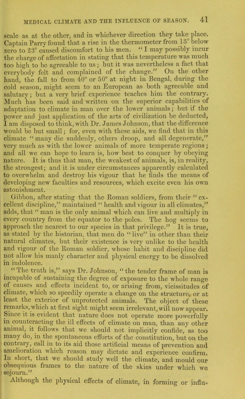 scale as at the other, and in whichever direction they take place. Captain Parry found that a rise in the thermometer from 13 below zero to 23° caused discomfort to his men. “ I may possibly incur the charge of affectation in stating that this temperature was much too high to be agreeable to us; but it was nevertheless a fact that everybody felt and complained of the change.” On the other hand, the fall to from 40° or 50° at night in Bengal, during the cold season, might seem to an European as both agreeable and salutary; but a very brief experience teaches him the contrary. Much has been said and written on the superior capabilities of adaptation to climate in man over the lower animals; but if the power and just application of the arts of civilization be deducted, I am disposed to think, with Dr. James Johnson, that the difference would be but small; for, even with these aids, we find that in this climate “ many die suddenly, others droop, and all degenerate,” very much as with the lower animals of more temperate regions; and all we can hope to learn is, how best to conquer by obeying nature. It is thus that man, the weakest of animals, is, in reality, the strongest; and it is under circumstances apparently calculated to overwhelm and destroy his vigour that he finds the means of developing new faculties and resources, which excite even his own astonishment. Gibbon, after stating that the Roman soldiers, from their “ ex- cellent discipline,” maintained “ health and vigour in all climates,” adds, that “ man is the only animal which can live and multiply in every country from the equator to the poles. The hog seems to approach the nearest to our species in that privilege.” It is true, as stated by the historian, that men do “ live” in other than their natural climates, but their existence is very unlike to the health and vigour of the Roman soldier, whose habit and discipline did not allow his manly character and physical energy to be dissolved in indolence. “The truth is,” says Dr. Johnson, “the tender frame of man is incapable of sustaining the degree of exposure to the whole range of causes and effects incident to, or arising from, vicissitudes of climate, which so speedily operate a change on the structure, or at least the exterior of unprotected animals. The object of these remarks, which at first sight might seem irrelevant, will now appear. Since it is evident that nature does not operate more powerfully in counteracting the ill effects of climate on roan, than any other animal, it follows that we should not implicitly confide, as too many do, in the spontaneous efforts of the constitution, but on the contrary, call in to its aid those artificial means of prevention and amelioration which reason may dictate and experience confirm. In short, that we should study well the climate, and mould our obsequious fiames to the nature of the skies under which we sojourn.” Although the physical effects of climate, in forming or influ-
