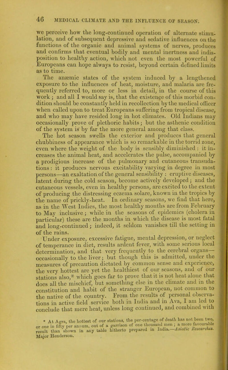 we perceive liow the long-continued operation of alternate stimu- lation, and of subsequent depressive and sedative influences outlie functions of the organic and animal systems of nerves, produces and confirms that eventual bodily and mental inertness and indis- position to healthy action, which not even the most powerful of Europeans can hope always to resist, beyond certain defined limits as to time. The anaemic states of the system induced by a lengthened exposure to the influences of heat, moisture, and malaria are fre- quently referred to, more or less in detail, in the course of this work ; and all I would say is, that the existence of this morbid con- dition should he constantly held in recollection by the medical officer when called upon to treat Europeans suffering from tropical disease, and who may have resided long in hot climates. Old Indians may occasionally prove of plethoric habits; hut the astheuic condition of the system is by far the more general among that class. The hot season swells the exterior and produces that general chubbiness of appearance which is so remarkable in the torrid zone, even where the weight of the body is sensibly diminished : it in- creases the animal heat, and accelerates the pulse, accompanied by a prodigious increase of the pulmonary and cutaneous transuda- tions: it produces nervous excitability varying in degree in most persons—an exaltation of the general sensibility : eruptive diseases, latent during the cold season, become actively developed; and the cutaneous vessels, even in healthy persons, are excited to the extent of producing the distressing eczema solare, known in the tropics by the name of prickly-heat. In ordinary seasons, we find that here, as in the West Indies, the most healthy months are from February to May inclusive; while in the seasons of epidemics (cholera in particular) these are the months in which the disease is most fatal and long-continued; indeed, it seldom vanishes till the setting in of the rains. Under exposure, excessive fatigue, mental depression, or neglect of temperance in diet, results ardent fever, with some serious local determination, and that very frequently to the cerebral organs— occasionally to the liver; but though this is admitted, under the measures of precaution dictated by common sense and experience, the very hottest are yet the healthiest of our seasons, and of our stations also,^ which goes tar to prove that it is not heat alone that does all the mischief, but something else in the climate and in the constitution and habit of tlie stranger European, not common to the native of the country. From the results of personal observa- tions in active field service both in India and in At a, I am led to conclude that mere heat, unless long continued, and combined with * At A era, the hottest of our stations, the per-centage of death has not. been two, or one in fifty per annum, out of a garrison of one thousand men ; a more favourable result than shown in any table hitherto prepared in India.—Asiatic Researches. Major Henderson.