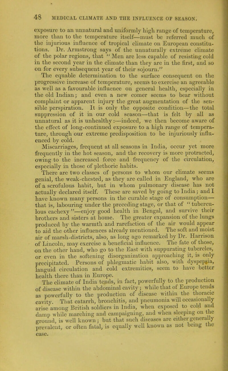 exposure to an unnatural and uniformly high range of temperature, more than to the temperature itself—must be referred much of the injurious influence of tropical climate on European constitu- tions. Dr. Armstrong says of the unnaturally extreme climate of the polar regions, that “ Men are less capable of resisting cold in the second year in the climate than they are in the first, and so on for every subsequent year of their sojourn.” The equable determination to the surface consequent on the progressive increase of temperature, seems to exercise an agreeable as Avell as a favourable influence on general health, especially in the old Indian; and even a new comer seems to bear without complaint or apparent injury the great augmentation of the sen- sible perspiration. It is only the opposite condition—the total suppression of it in our cold season—that is felt by all as unnatural as it is unhealthy:—indeed, we then become aware of the effect of long-continued exposure to a high range of tempera- ture, through our extreme predisposition to be injuriously influ- enced by cold. Miscarriages, frequent at all seasons in India, occur yet more frequently in the hot season, and the recovery is more protracted, owing to the increased force and frequency of the circulation, especially in those of plethoric habits. There are two classes of persons to whom our climate seems genial, the weak-chested, as they are called in England, who are of a scrofulous habit, but in whom pulmonary disease has not actually declared itself. These are saved by going to India; and I have known many persons in the curable stage of consumption— that is, labouring under the preceding stage, or that of “ tubercu- lous cachexy ”—enjoy good health in Bengal, and survive their brothers and sisters at home. The greater expansion of the lungs produced by the warmth and rarefaction of the air would appear to aid the other influences already mentioned. The soft and moist air of marsh-districts, also, as long ago remarked by Dr. Harrison of Lincoln, may exercise a beneficial influence. The fate of those, on the other hand, who go to the East with suppurating tubercles, or even in the softening disorganization approaching it, is only precipitated. Persons of phlegmatic habit also, with dyspepsia, languid circulation and cold extremities, seem to have better health there than in Europe. The climate of India tends, in fact, powerfully to the production of disease within the abdominal cavity; while that of Europe tends as powerfully to the production of disease within the thoracic cavity. That catarrh, bronchitis, and pneumonia will occasionally arise among British soldiers in India, when exposed to cold and damp while marching and campaigning, and when sleeping on tie ground, is well known; but that such diseases are either generally prevalent, or often fatal, is equally well known as not being the case.